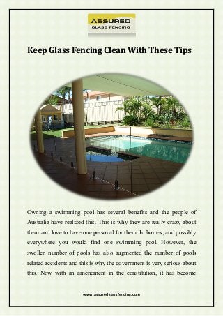 www.assuredglassfencing.com
Keep Glass Fencing Clean With These Tips
Owning a swimming pool has several benefits and the people of
Australia have realized this. This is why they are really crazy about
them and love to have one personal for them. In homes, and possibly
everywhere you would find one swimming pool. However, the
swollen number of pools has also augmented the number of pools
related accidents and this is why the government is very serious about
this. Now with an amendment in the constitution, it has become
 