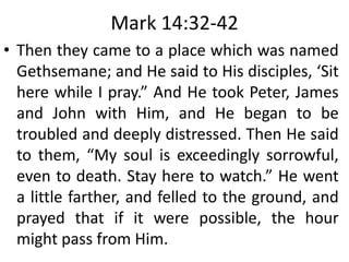 Mark 14:32-42
• Then they came to a place which was named
Gethsemane; and He said to His disciples, ‘Sit
here while I pray.” And He took Peter, James
and John with Him, and He began to be
troubled and deeply distressed. Then He said
to them, “My soul is exceedingly sorrowful,
even to death. Stay here to watch.” He went
a little farther, and felled to the ground, and
prayed that if it were possible, the hour
might pass from Him.
 