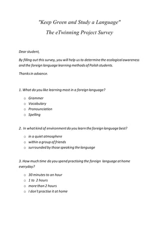 "Keep Green and Study a Language"
The eTwinning Project Survey
Dear student,
By filling out this survey, you will help us to determine the ecologicalawareness
and the foreign language learning methodsof Polish students.
Thanksin advance.
1. What do you like learning most in a foreign language?
o Grammer
o Vocabulary
o Pronounciation
o Spelling
2. In whatkind of environmentdo you learn the foreign language best?
o in a quiet atmosphere
o within a group of friends
o surrounded by those speaking the language
3. How much time do you spend practising the foreign language athome
everyday?
o 30 minutes to an hour
o 1 to 2 hours
o more than 2 hours
o I don'tpractise it at home
 