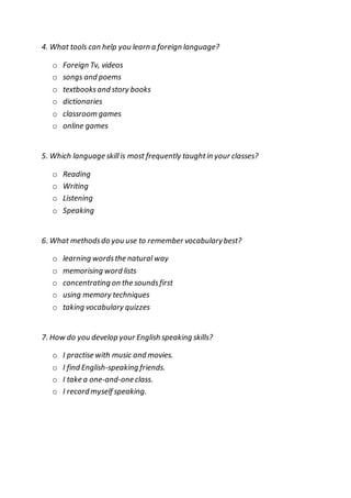 4. What tools can help you learn a foreign language?
o Foreign Tv, videos
o songs and poems
o textbooksand story books
o dictionaries
o classroom games
o online games
5. Which language skillis most frequently taughtin your classes?
o Reading
o Writing
o Listening
o Speaking
6. What methodsdo you use to remember vocabularybest?
o learning wordsthe natural way
o memorising word lists
o concentrating on the soundsfirst
o using memory techniques
o taking vocabulary quizzes
7. How do you develop your English speaking skills?
o I practise with music and movies.
o I find English-speaking friends.
o I take a one-and-one class.
o I record myself speaking.
 