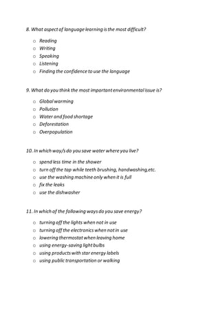 8. What aspectof language learning isthe most difficult?
o Reading
o Writing
o Speaking
o Listening
o Finding the confidence to use the language
9. What do you think the most importantenvironmentalissue is?
o Globalwarming
o Pollution
o Water and food shortage
o Deforestation
o Overpopulation
10. In which way/sdo you save water where you live?
o spend less time in the shower
o turn off the tap while teeth brushing, handwashing,etc.
o use the washing machine only when it is full
o fix the leaks
o use the dishwasher
11. In which of the following waysdo you save energy?
o turning off the lights when not in use
o turning off the electronicswhen notin use
o lowering thermostatwhen leaving home
o using energy-saving lightbulbs
o using productswith star energy labels
o using public transportation or walking
 