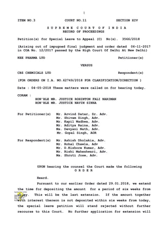 1
ITEM NO.3 COURT NO.11 SECTION XIV
S U P R E M E C O U R T O F I N D I A
RECORD OF PROCEEDINGS
Petition(s) for Special Leave to Appeal (C) No(s). 3566/2018
(Arising out of impugned final judgment and order dated 06-11-2017
in COA No. 12/2017 passed by the High Court Of Delhi At New Delhi)
KEE PHARMA LTD Petitioner(s)
VERSUS
CBZ CHEMICALS LTD Respondent(s)
(FOR ORDERS ON I.A. NO.62749/2018 FOR CLARIFICATION/DIRECTION )
Date : 04-05-2018 These matters were called on for hearing today.
CORAM :
HON'BLE MR. JUSTICE ROHINTON FALI NARIMAN
HON'BLE MR. JUSTICE NAVIN SINHA
For Petitioner(s) Mr. Arvind Datar, Sr. Adv.
Mr. Shivam Singh, Adv.
Mr. Kapil Wadhwa, Adv.
Mr. Aditya Raina, Adv.
Ms. Devyani Nath, Adv.
Mr. Gopal Singh, AOR
For Respondent(s) Mr. Ashish Dholakia, Adv.
Mr. Rohal Chawla, Adv
Mr. D.Kishore Kumar, Adv.
Mr. Rishi Maheshwari, Adv.
Ms. Shruti Jose, Adv.
UPON hearing the counsel the Court made the following
O R D E R
Heard.
Pursuant to our earlier Order dated 29.01.2018, we extend
the time for depositing the amount for a period of six weeks from
today. This will be the last extension. If the amount together
with interest thereon is not deposited within six weeks from today,
the special leave petition will stand rejected without further
recourse to this Court. No further application for extension will
Digitally signed by
ASHA SUNDRIYAL
Date: 2018.05.05
11:54:41 IST
Reason:
Signature Not Verified
 