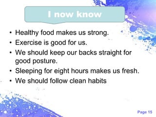 Page 15
• Healthy food makes us strong.
• Exercise is good for us.
• We should keep our backs straight for
good posture.
• Sleeping for eight hours makes us fresh.
• We should follow clean habits
I now know
 