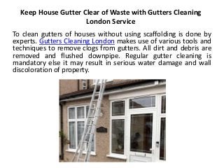 Keep House Gutter Clear of Waste with Gutters Cleaning
London Service
To clean gutters of houses without using scaffolding is done by
experts. Gutters Cleaning London makes use of various tools and
techniques to remove clogs from gutters. All dirt and debris are
removed and flushed downpipe. Regular gutter cleaning is
mandatory else it may result in serious water damage and wall
discoloration of property.
 