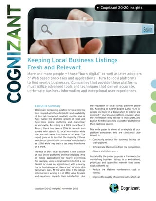 Keeping Local Business Listings
Fresh and Relevant
More and more people — those “born digital” as well as later adopters
of Web-based processes and applications — turn to local platforms
to find nearby businesses. Companies that provide these platforms
must utilize advanced tools and techniques that deliver accurate,
up-to-date business information and exceptional user experiences.
• Cognizant 20-20 Insights
Executive Summary
Millennials’ increasing appetite for local informa-
tion, coupled with the affordability and availability
of Internet-connected handheld mobile devices,
have fueled the dramatic growth of local and
hyper-local online platforms and marketplac-
es worldwide. According to a 2015 Local Search
Report, there has been a 25% increase in con-
sumers who search for local information while
they are out, away from home or at work.1
The
report goes on to say that the majority of these
searches originate from consumers’ mobile devic-
es (52%) while they are in a car, away from home
or at work.
The rise of the “local” economy is the offshoot
of local online platforms and marketplaces (Web
or mobile applications) for nearly everything.
For example, using a local platform to find a res-
taurant or make an appointment with a nearby
doctor has become an integral part of many digi-
tal natives’ lives. At the same time, if the listings
information is wrong, it is of little value to users
and negatively impacts their satisfaction, plus
the reputation of local listings platform provid-
ers. According to Search Engine Land, “73%  of
people lose trust in a brand when its listings are
incorrect.”2
Users blame platform providers when
the information they receive is inaccurate, and
punish them by switching to another platform for
their next local search.
This white paper is aimed at strategists at local
platform companies who are constantly chal-
lenged to:
•	 Continually refresh the business listings on
their platform.
•	 Differentiate themselves from the competition.
•	 Acquire and retain users.
Importantly, the paper proposes a framework for
maintaining business listings in a well-defined,
prioritized and quantified manner that allows
local platforms to:
•	 Reduce the lifetime maintenance costs of
listings.
•	 Improve the quality of search results, which can
cognizant 20-20 insights | november 2015
 