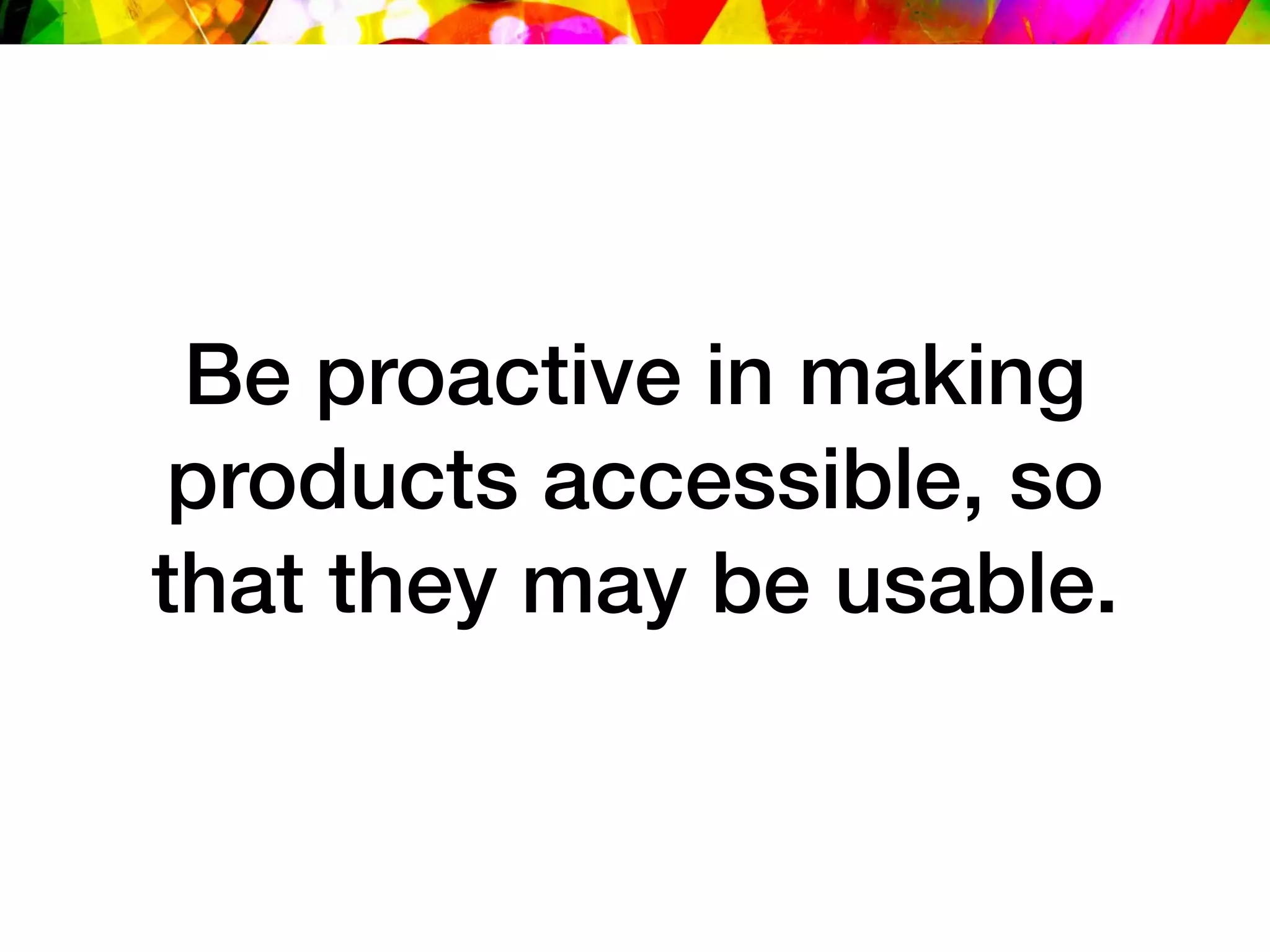 Be proactive in making
products accessible, so
that they may be usable.
 