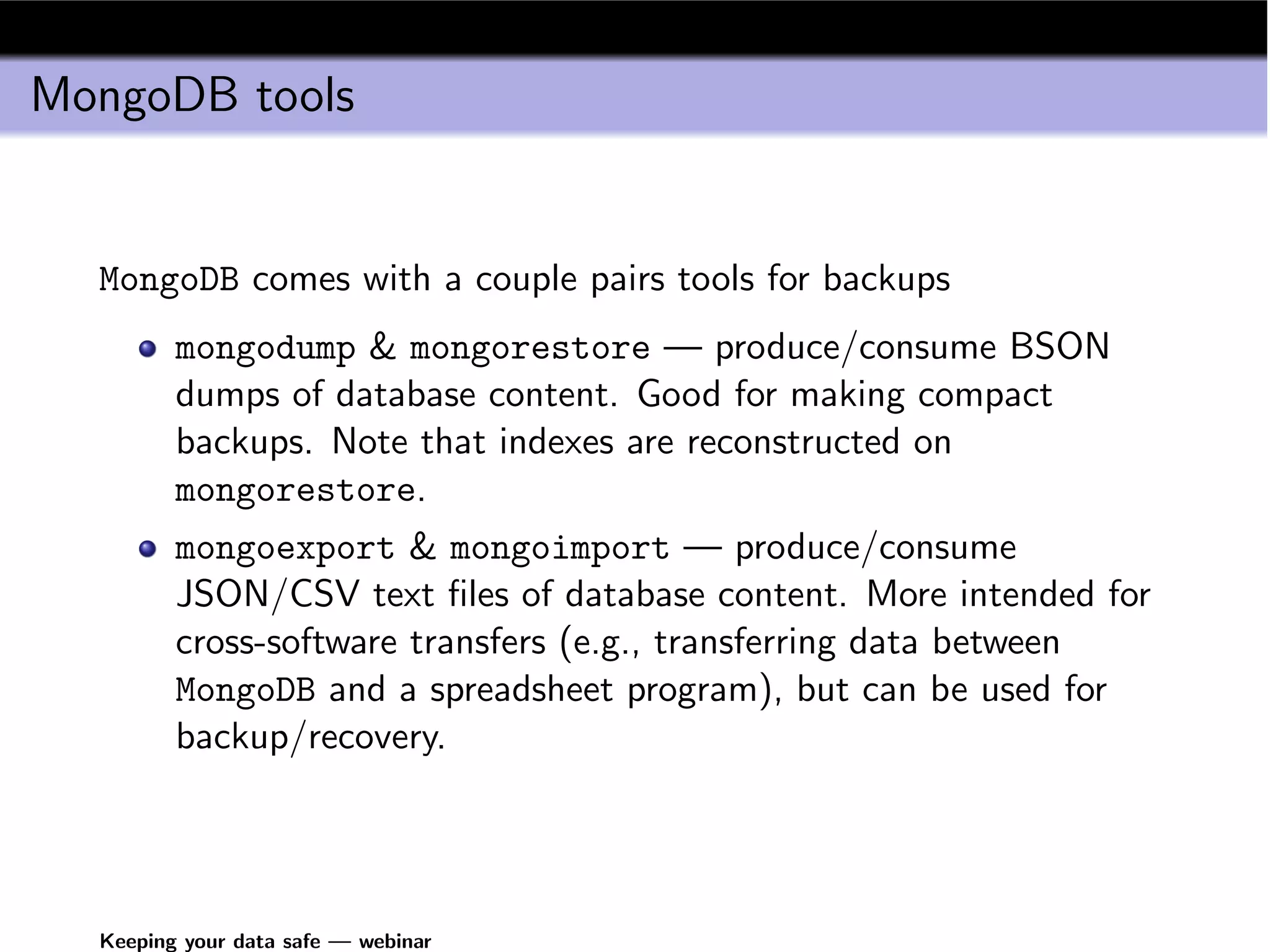 MongoDB tools


  MongoDB comes with a couple pairs tools for backups
         mongodump & mongorestore — produce/consume BSON
         dumps of database content. Good for making compact
         backups. Note that indexes are reconstructed on
         mongorestore.
         mongoexport & mongoimport — produce/consume
         JSON/CSV text ﬁles of database content. More intended for
         cross-software transfers (e.g., transferring data between
         MongoDB and a spreadsheet program), but can be used for
         backup/recovery.




  Keeping your data safe — webinar
 