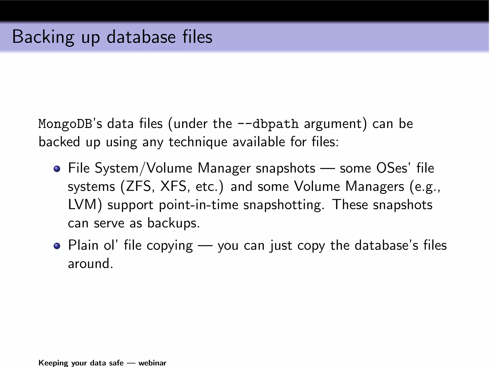 Backing up database ﬁles



   MongoDB’s data ﬁles (under the --dbpath argument) can be
   backed up using any technique available for ﬁles:
          File System/Volume Manager snapshots — some OSes’ ﬁle
          systems (ZFS, XFS, etc.) and some Volume Managers (e.g.,
          LVM) support point-in-time snapshotting. These snapshots
          can serve as backups.
          Plain ol’ ﬁle copying — you can just copy the database’s ﬁles
          around.




   Keeping your data safe — webinar
 