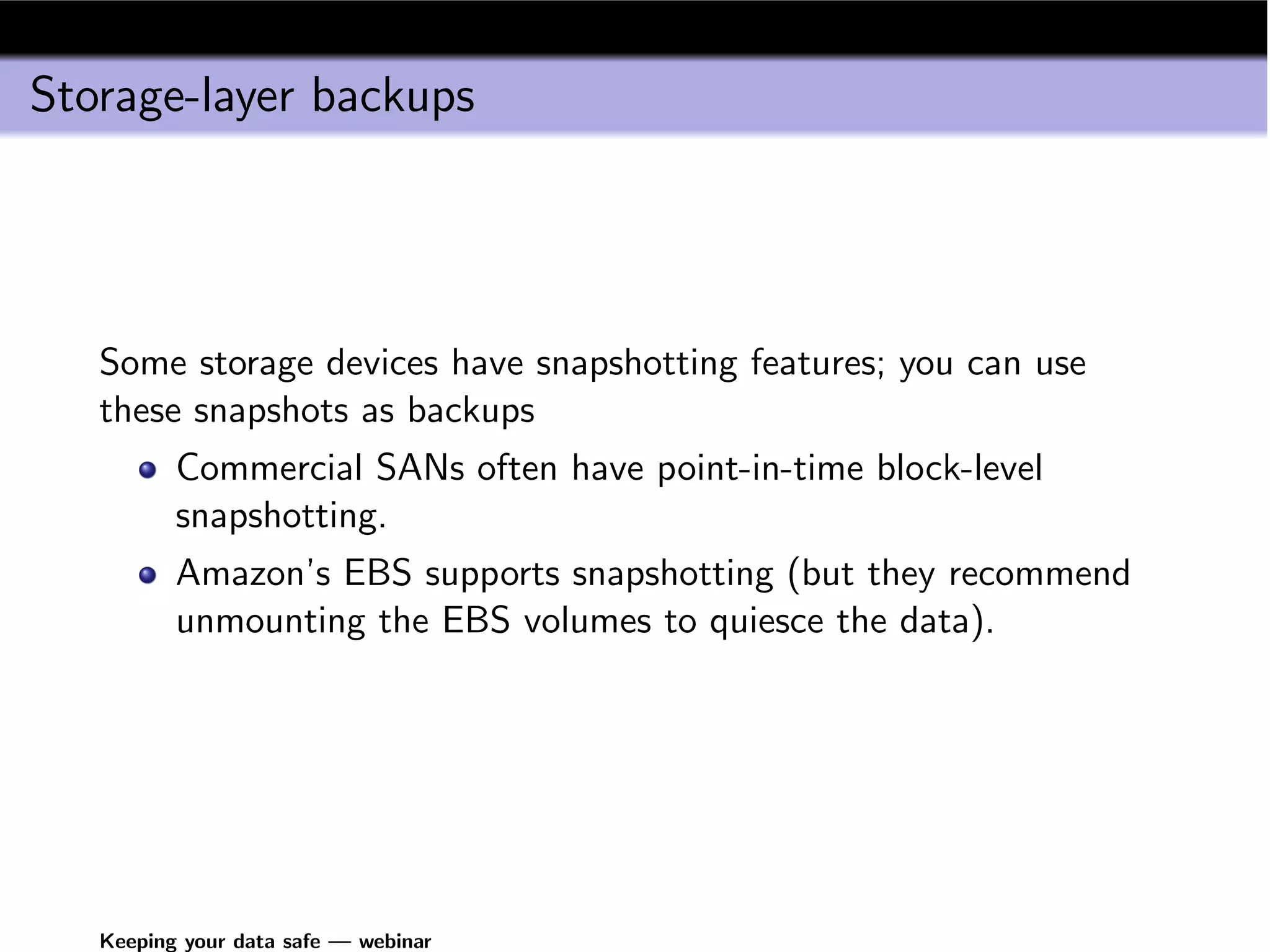 Storage-layer backups




   Some storage devices have snapshotting features; you can use
   these snapshots as backups
          Commercial SANs often have point-in-time block-level
          snapshotting.
          Amazon’s EBS supports snapshotting (but they recommend
          unmounting the EBS volumes to quiesce the data).




   Keeping your data safe — webinar
 