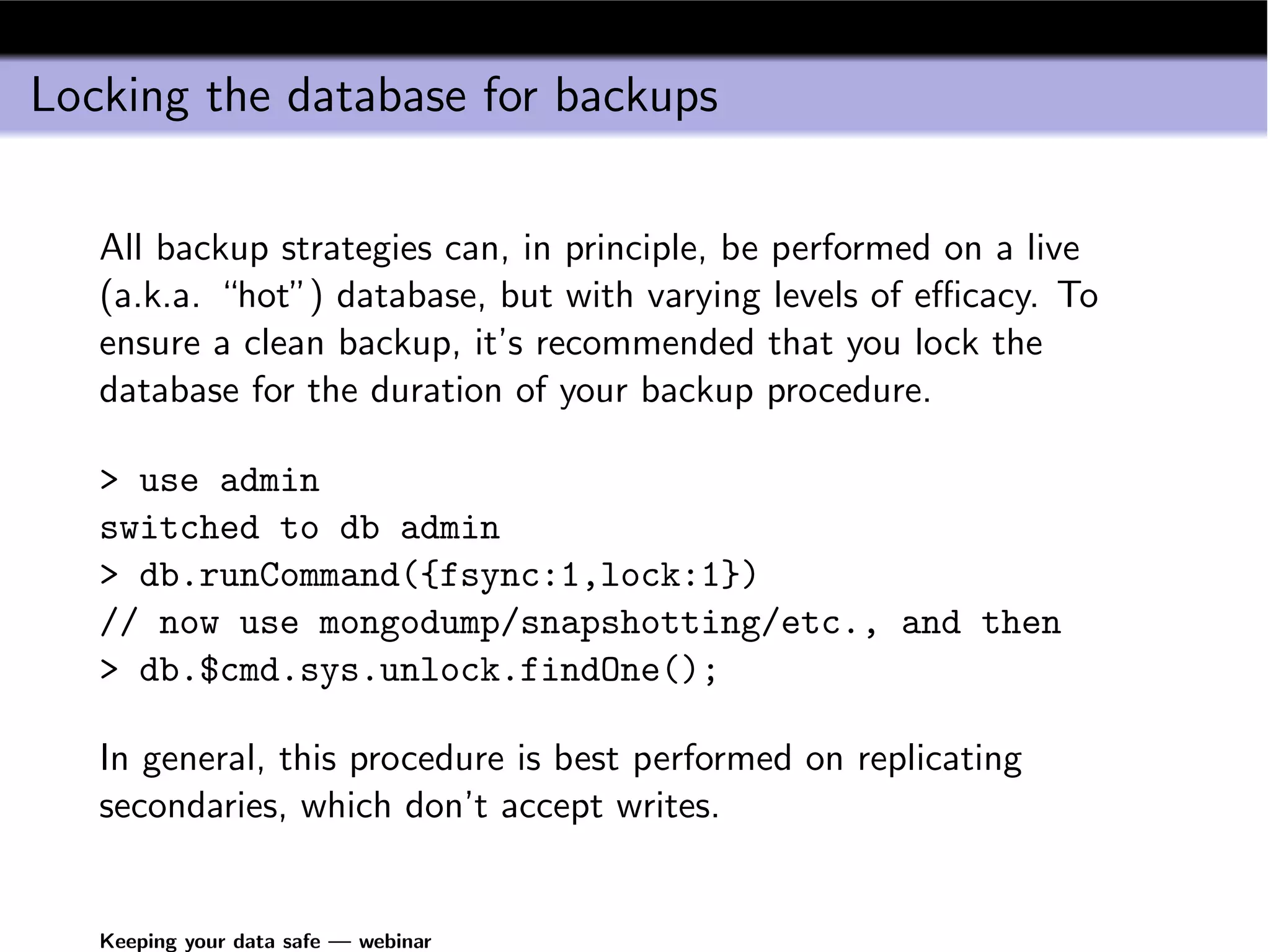Locking the database for backups

   All backup strategies can, in principle, be performed on a live
   (a.k.a. “hot”) database, but with varying levels of eﬃcacy. To
   ensure a clean backup, it’s recommended that you lock the
   database for the duration of your backup procedure.

   > use admin
   switched to db admin
   > db.runCommand({fsync:1,lock:1})
   // now use mongodump/snapshotting/etc., and then
   > db.$cmd.sys.unlock.findOne();

   In general, this procedure is best performed on replicating
   secondaries, which don’t accept writes.


   Keeping your data safe — webinar
 