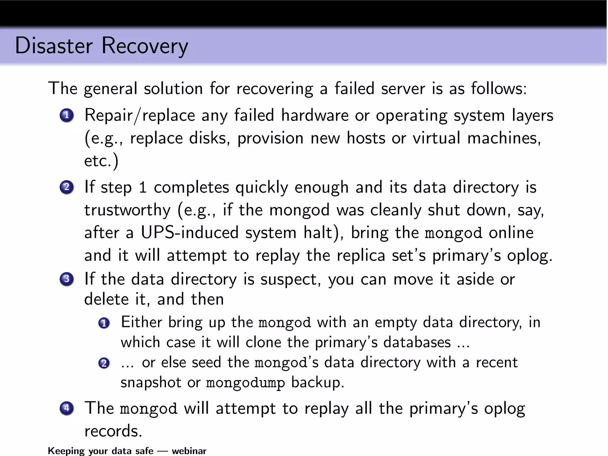 Disaster Recovery
   The general solution for recovering a failed server is as follows:
    1 Repair/replace any failed hardware or operating system layers

       (e.g., replace disks, provision new hosts or virtual machines,
       etc.)
    2 If step 1 completes quickly enough and its data directory is

       trustworthy (e.g., if the mongod was cleanly shut down, say,
       after a UPS-induced system halt), bring the mongod online
       and it will attempt to replay the replica set’s primary’s oplog.
    3 If the data directory is suspect, you can move it aside or

       delete it, and then
             1   Either bring up the mongod with an empty data directory, in
                 which case it will clone the primary’s databases ...
             2   ... or else seed the mongod’s data directory with a recent
                 snapshot or mongodump backup.
      4   The mongod will attempt to replay all the primary’s oplog
          records.
   Keeping your data safe — webinar
 