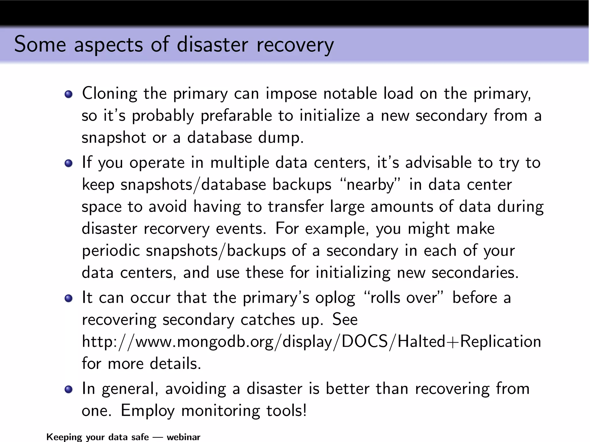 Some aspects of disaster recovery

          Cloning the primary can impose notable load on the primary,
          so it’s probably prefarable to initialize a new secondary from a
          snapshot or a database dump.
          If you operate in multiple data centers, it’s advisable to try to
          keep snapshots/database backups “nearby” in data center
          space to avoid having to transfer large amounts of data during
          disaster recorvery events. For example, you might make
          periodic snapshots/backups of a secondary in each of your
          data centers, and use these for initializing new secondaries.
          It can occur that the primary’s oplog “rolls over” before a
          recovering secondary catches up. See
          http://www.mongodb.org/display/DOCS/Halted+Replication
          for more details.
          In general, avoiding a disaster is better than recovering from
          one. Employ monitoring tools!
   Keeping your data safe — webinar
 