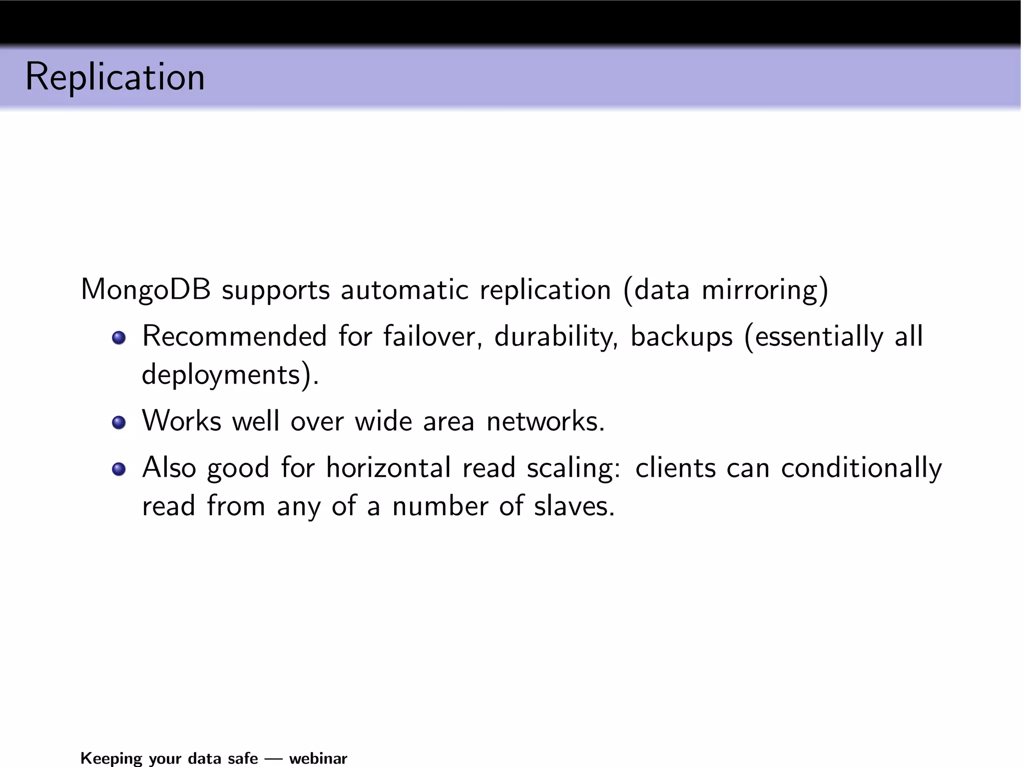 Replication




   MongoDB supports automatic replication (data mirroring)
          Recommended for failover, durability, backups (essentially all
          deployments).
          Works well over wide area networks.
          Also good for horizontal read scaling: clients can conditionally
          read from any of a number of slaves.




   Keeping your data safe — webinar
 