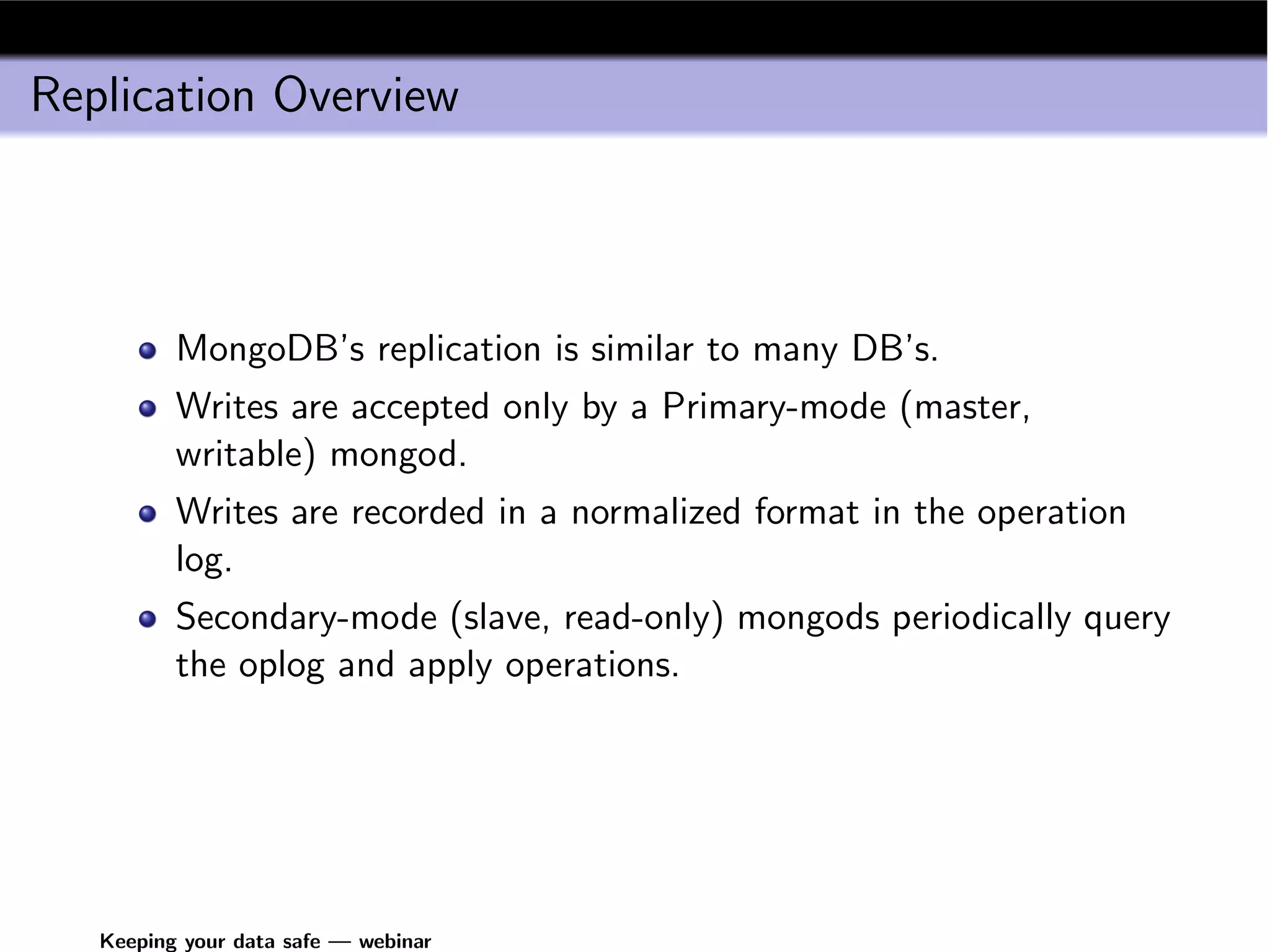 Replication Overview



          MongoDB’s replication is similar to many DB’s.
          Writes are accepted only by a Primary-mode (master,
          writable) mongod.
          Writes are recorded in a normalized format in the operation
          log.
          Secondary-mode (slave, read-only) mongods periodically query
          the oplog and apply operations.




   Keeping your data safe — webinar
 