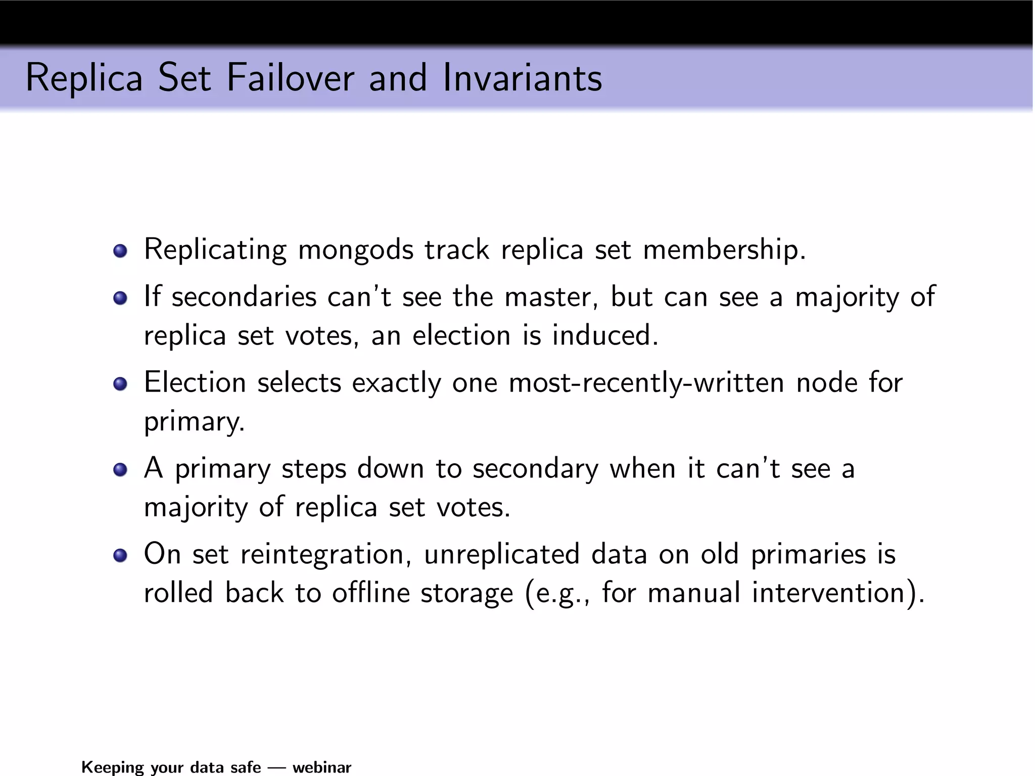 Replica Set Failover and Invariants



          Replicating mongods track replica set membership.
          If secondaries can’t see the master, but can see a majority of
          replica set votes, an election is induced.
          Election selects exactly one most-recently-written node for
          primary.
          A primary steps down to secondary when it can’t see a
          majority of replica set votes.
          On set reintegration, unreplicated data on old primaries is
          rolled back to oﬄine storage (e.g., for manual intervention).




   Keeping your data safe — webinar
 