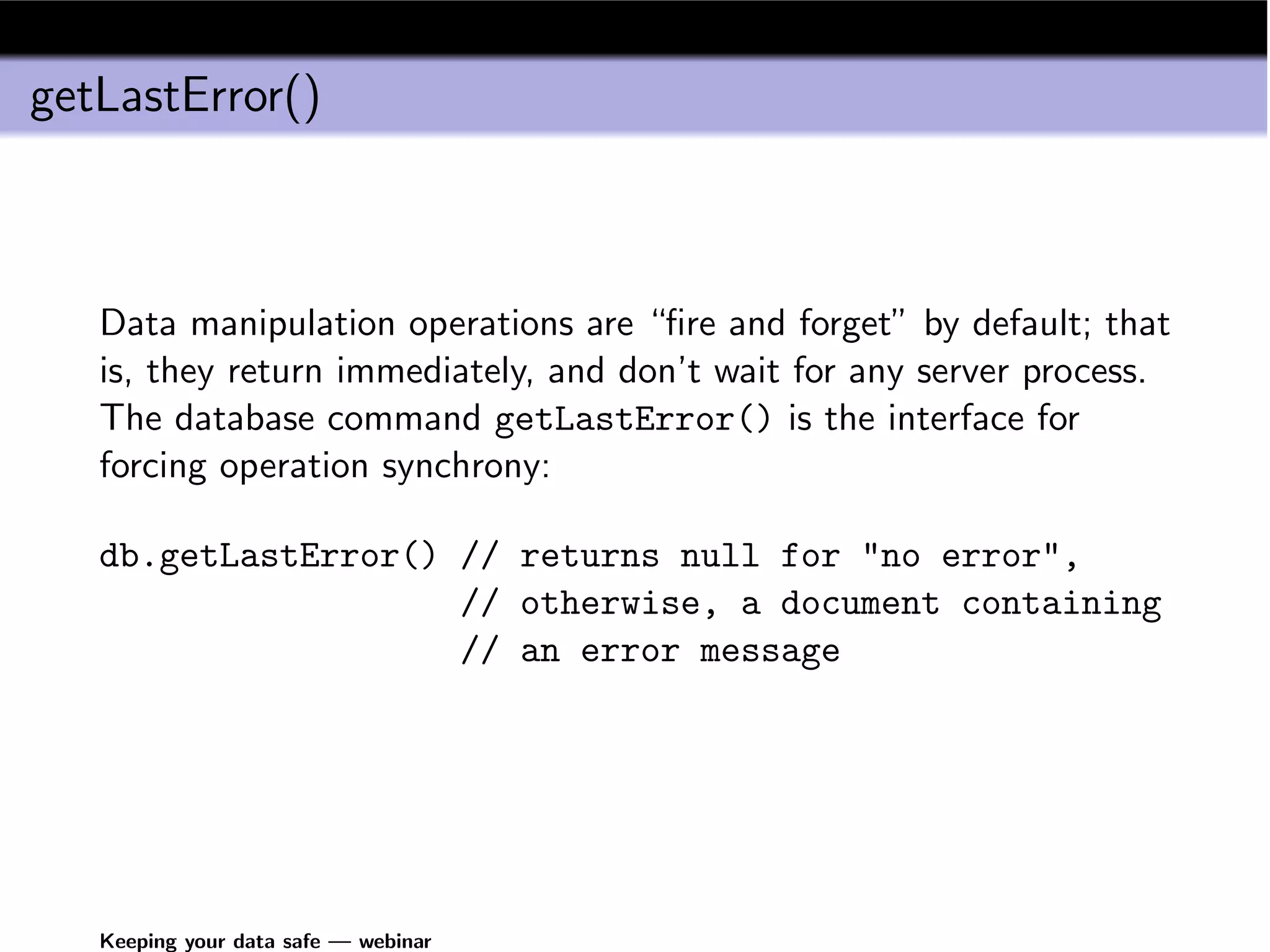 getLastError()



   Data manipulation operations are “ﬁre and forget” by default; that
   is, they return immediately, and don’t wait for any server process.
   The database command getLastError() is the interface for
   forcing operation synchrony:

   db.getLastError() // returns null for "no error",
                     // otherwise, a document containing
                     // an error message




   Keeping your data safe — webinar
 