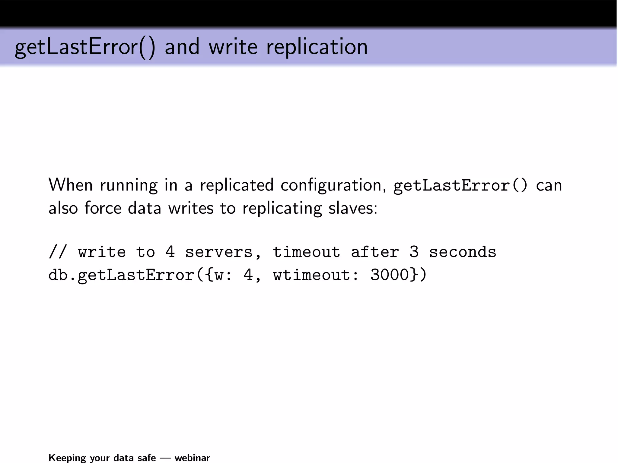 getLastError() and write replication




   When running in a replicated conﬁguration, getLastError() can
   also force data writes to replicating slaves:

   // write to 4 servers, timeout after 3 seconds
   db.getLastError({w: 4, wtimeout: 3000})




   Keeping your data safe — webinar
 