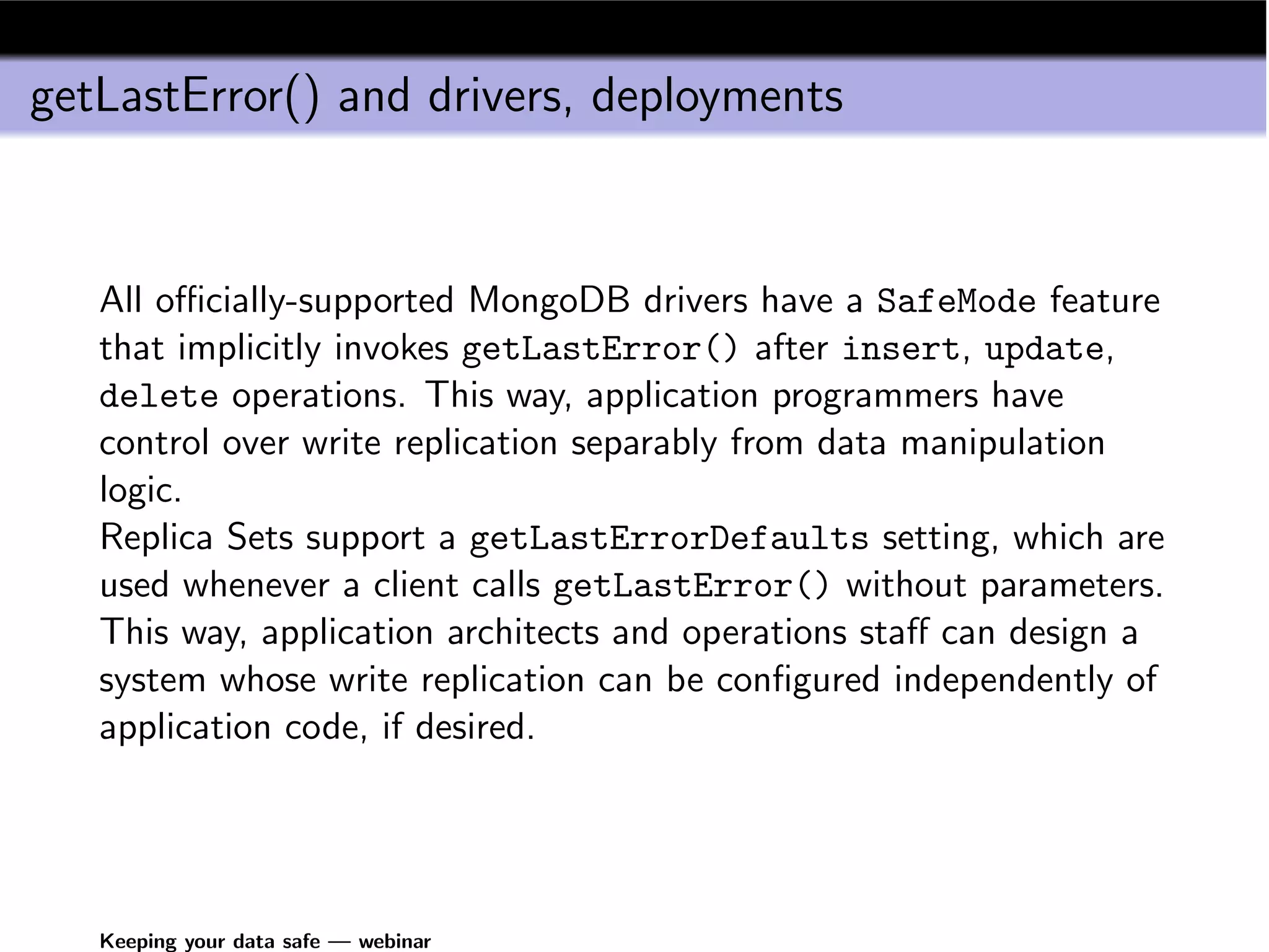 getLastError() and drivers, deployments



   All oﬃcially-supported MongoDB drivers have a SafeMode feature
   that implicitly invokes getLastError() after insert, update,
   delete operations. This way, application programmers have
   control over write replication separably from data manipulation
   logic.
   Replica Sets support a getLastErrorDefaults setting, which are
   used whenever a client calls getLastError() without parameters.
   This way, application architects and operations staﬀ can design a
   system whose write replication can be conﬁgured independently of
   application code, if desired.




   Keeping your data safe — webinar
 