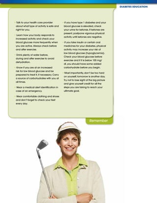 DIABETES EDUCATION
Remember
Tips
• Talk to your health care provider
about what type of activity is safe and
right for you.
• Learn how your body responds to
increased activity and check your
blood glucose more frequently when
you are active. Always check before
and after exercise.
• Drink plenty of water before,
during and after exercise to avoid
dehydration.
• Know if you are at an increased
risk for low blood glucose and be
prepared to treat it, if necessary. Carry
a source of carbohydrates with you at
all times.
• Wear a medical alert identification in
case of an emergency.
• Wear comfortable clothing and shoes
and don’t forget to check your feet
every day.
• If you have type 1 diabetes and your
blood glucose is elevated, check
your urine for ketones. If ketones are
present, postpone vigorous physical
activity until ketones are negative.
• If you take insulin or certain oral
medicines for your diabetes, physical
activity may increase your risk of
low blood glucose (hypoglycemia).
Check your blood glucose before
exercise and if it is below 100 mg/
dl, you should have some added
carbohydrate before you begin.
• Most importantly, don’t be too hard
on yourself, tomorrow is another day.
Try not to lose sight of the big picture
and give yourself credit for all the
steps you are taking to reach your
ultimate goal.
 