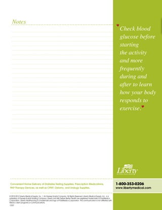 1-800-353-0206
www.libertymedical.com
Convenient Home Delivery of Diabetes Testing Supplies, Prescription Medications,
PAP Therapy Devices, as well as CPAP, Ostomy, and Urology Supplies.
© 2010-2012 Liberty Medical Supply, Inc. | An Express Scripts Company. All Rights Reserved. Liberty Medical Supply, Inc., is a
subsidiary of Express Scripts Holding Company. Liberty and We Deliver Better Health are registered trademarks of PolyMedica
Corporation. Liberty HealthyLiving is a trademark and logo of PolyMedica Corporation. This communication is not affiliated with
Medco client programs or communications.
Check blood
glucose before
starting
the activity
and more
frequently
during and
after to learn
how your body
responds to
exercise.
Notes
C037
 