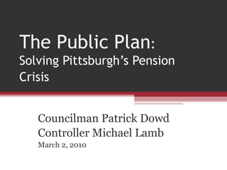 The Public Plan :  Solving Pittsburgh’s Pension Crisis   Councilman Patrick Dowd Controller Michael Lamb March 2, 2010 