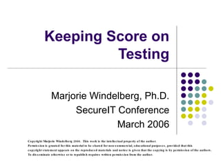 Keeping Score on Testing Marjorie Windelberg, Ph.D. SecureIT Conference March 2006 Copyright Marjorie Windelberg 2006.  This work is the intellectual property of the author.  Permission is granted for this material to be shared for non-commercial, educational purposes, provided that this  copyright statement appears on the reproduced materials and notice is given that the copying is by permission of the authors.  To disseminate otherwise or to republish requires written permission from the author. 