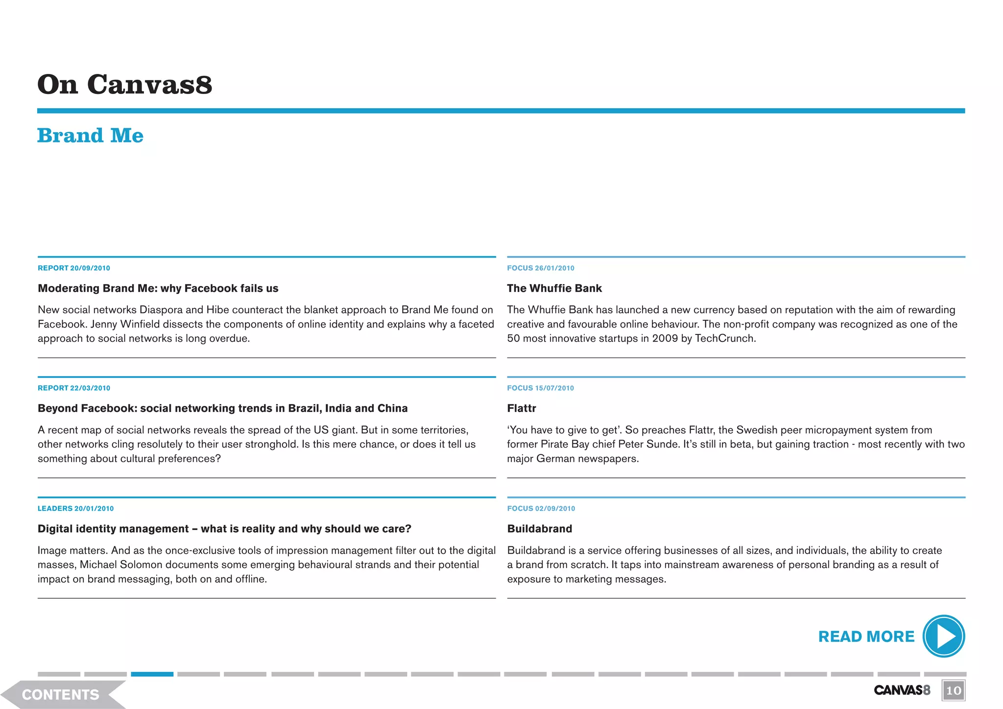 On Canvas8
 Brand Me




 REPORT 20/09/2010                                                                                   FOCUS 26/01/2010


 Moderating Brand Me: why Facebook fails us                                                          The Whuffie Bank
 New social networks Diaspora and Hibe counteract the blanket approach to Brand Me found on          The Whuffie Bank has launched a new currency based on reputation with the aim of rewarding
 Facebook. Jenny Winfield dissects the components of online identity and explains why a faceted      creative and favourable online behaviour. The non-profit company was recognized as one of the
 approach to social networks is long overdue.                                                        50 most innovative startups in 2009 by TechCrunch.



 REPORT 22/03/2010                                                                                   FOCUS 15/07/2010

 Beyond Facebook: social networking trends in Brazil, India and China                                Flattr
 A recent map of social networks reveals the spread of the US giant. But in some territories,        ‘You have to give to get’. So preaches Flattr, the Swedish peer micropayment system from
 other networks cling resolutely to their user stronghold. Is this mere chance, or does it tell us   former Pirate Bay chief Peter Sunde. It’s still in beta, but gaining traction - most recently with two
 something about cultural preferences?                                                               major German newspapers.



 LEADERS 20/01/2010                                                                                  FOCUS 02/09/2010


 Digital identity management – what is reality and why should we care?                               Buildabrand
 Image matters. And as the once-exclusive tools of impression management filter out to the digital   Buildabrand is a service offering businesses of all sizes, and individuals, the ability to create
 masses, Michael Solomon documents some emerging behavioural strands and their potential             a brand from scratch. It taps into mainstream awareness of personal branding as a result of
 impact on brand messaging, both on and offline.                                                     exposure to marketing messages.




                                                                                                                                                                          READ MORE


CONTENTS                                                                                                                                                                                                 10
 