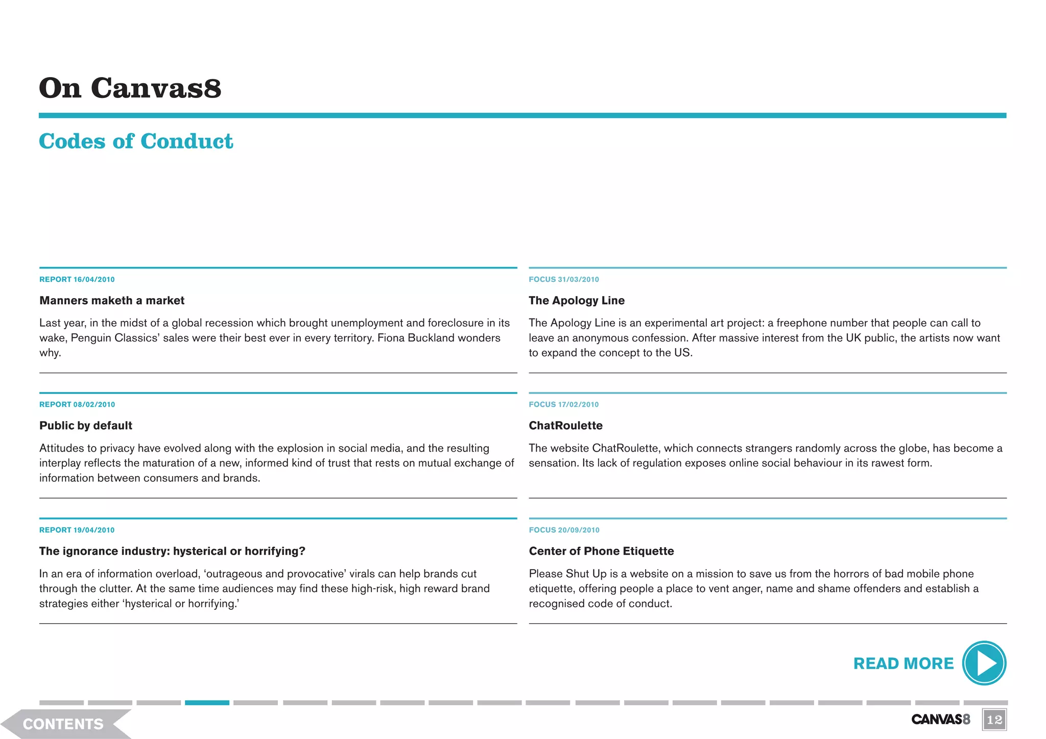 On Canvas8
 Codes of Conduct




 REPORT 16/04/2010                                                                                     FOCUS 31/03/2010


 Manners maketh a market                                                                               The Apology Line
 Last year, in the midst of a global recession which brought unemployment and foreclosure in its       The Apology Line is an experimental art project: a freephone number that people can call to
 wake, Penguin Classics’ sales were their best ever in every territory. Fiona Buckland wonders         leave an anonymous confession. After massive interest from the UK public, the artists now want
 why.                                                                                                  to expand the concept to the US.



 REPORT 08/02/2010                                                                                     FOCUS 17/02/2010

 Public by default                                                                                     ChatRoulette
 Attitudes to privacy have evolved along with the explosion in social media, and the resulting         The website ChatRoulette, which connects strangers randomly across the globe, has become a
 interplay reflects the maturation of a new, informed kind of trust that rests on mutual exchange of   sensation. Its lack of regulation exposes online social behaviour in its rawest form.
 information between consumers and brands.



 REPORT 19/04/2010                                                                                     FOCUS 20/09/2010


 The ignorance industry: hysterical or horrifying?                                                     Center of Phone Etiquette
 In an era of information overload, ‘outrageous and provocative’ virals can help brands cut            Please Shut Up is a website on a mission to save us from the horrors of bad mobile phone
 through the clutter. At the same time audiences may find these high-risk, high reward brand           etiquette, offering people a place to vent anger, name and shame offenders and establish a
 strategies either ‘hysterical or horrifying.’                                                         recognised code of conduct.




                                                                                                                                                                       READ MORE


CONTENTS                                                                                                                                                                                            12
 