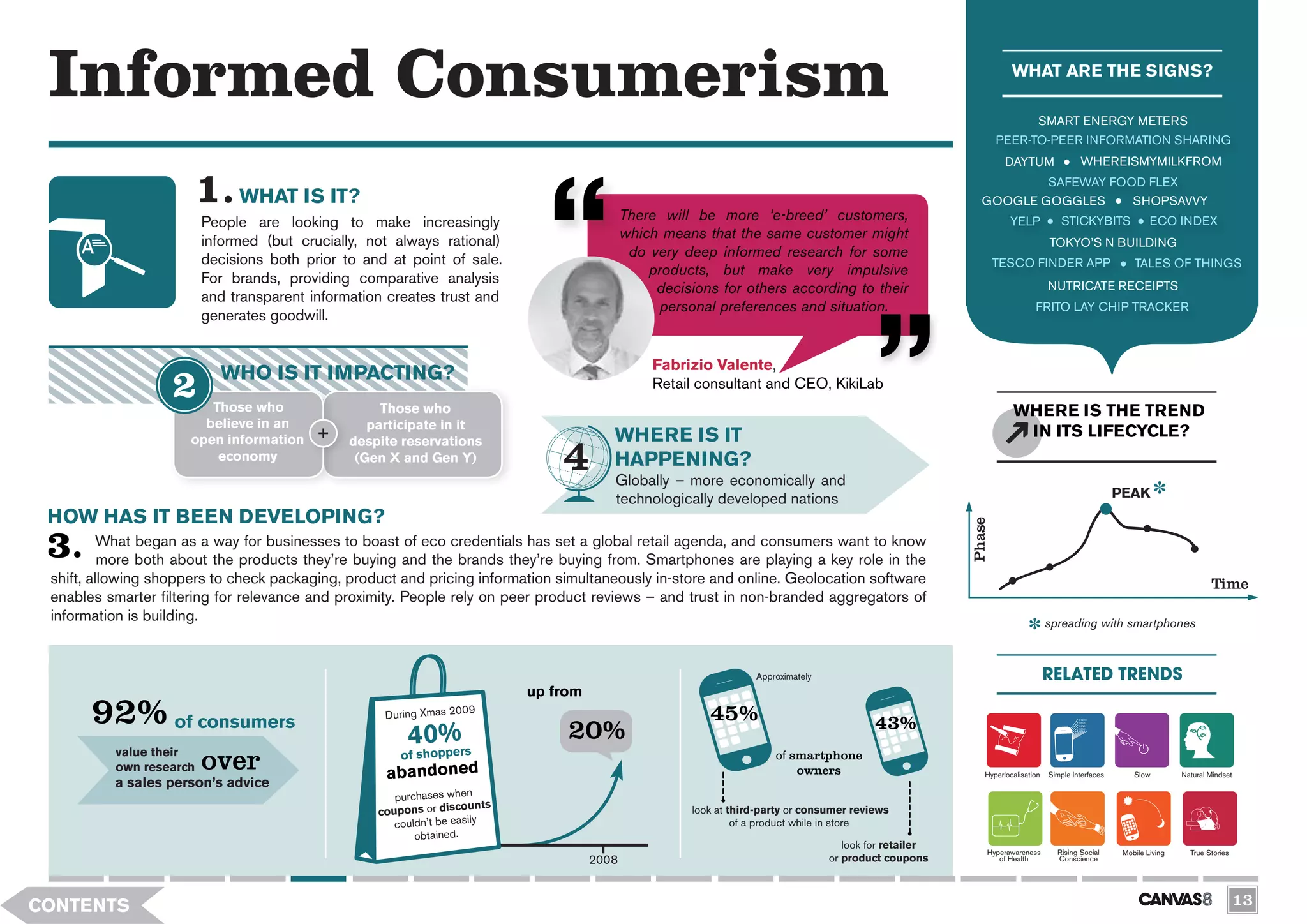 Informed Consumerism                                                                                                                                                 WHAT ARE THE SIGNS?

                                                                                                                                                                              SMART ENERGY METERS
                                                                                                                                                                   PEER-TO-PEER INFORMATION SHARING
                                                                                                                                                                    DAYTUM                 WHEREISMYMILKFROM
                                                                                                                                                                                  SAFEWAY FOOD FLEX
                              WHAT IS IT?                                                                                                                     GOOGLE GOGGLES                 SHOPSAVVY
                         People are looking to make increasingly                             There will be more ‘e-breed’ customers,                                 YELP            STICKYBITS                ECO INDEX
                         informed (but crucially, not always rational)                       which means that the same customer might
                                                                                                                                                                                  TOKYO’S N BUILDING
                                                                                              do very deep informed research for some
                         decisions both prior to and at point of sale.                                                                                             TESCO FINDER APP                       TALES OF THINGS
                                                                                                 products, but make very impulsive
                         For brands, providing comparative analysis                                                                                                               NUTRICATE RECEIPTS
                                                                                                  decisions for others according to their
                         and transparent information creates trust and
                                                                                                   personal preferences and situation.                                       FRITO LAY CHIP TRACKER
                         generates goodwill.


                                                                                                  Fabrizio Valente,
                           WHO IS IT IMPACTING?                                                   Retail consultant and CEO, KikiLab
                         Those who                  Those who                                                                                                         WHERE IS THE TREND
                        believe in an             participate in it
                      open information                                                   WHERE IS IT                                                                   IN ITS LIFECYCLE?
                                               despite reservations
                          economy               (Gen X and Gen Y)                        HAPPENING?
                                                                                         Globally – more economically and
                                                                                         technologically developed nations                                                                            PEAK
 HOW HAS IT BEEN DEVELOPING?




                                                                                                                                                           Phase
         What began as a way for businesses to boast of eco credentials has set a global retail agenda, and consumers want to know
          more both about the products they’re buying and the brands they’re buying from. Smartphones are playing a key role in the
 shift, allowing shoppers to check packaging, product and pricing information simultaneously in-store and online. Geolocation software                                                                                         Time
 enables smarter filtering for relevance and proximity. People rely on peer product reviews – and trust in non-branded aggregators of
 information is building.                                                                                                                                                         spreading with smartphones



                                                                                                                    Approximately                                                 RELATED TRENDS
                                                                            up from
       92% of consumers                             During Xmas 2009
                                                                                 20%
                                                                                                           45%                               43%
                                                        40%rs
          value their
          own research   over                             pe
                                                       of shop
                                                    abandoned
                                                                                                                        of smartphone
                                                                                                                            owners                            Hyperlocalisation   Simple Interfaces       Slow         Natural Mindset
          a sales person’s advice
                                                      purchases when
                                                                     unts
                                                   coupons or disco                                     look at third-party or consumer reviews
                                                      couldn’t be easily                                         of a product while in store
                                                          obtained.
                                                                                                                                       look for retailer
                                                                                                                                                               Hyperawareness       Rising Social      Mobile Living     True Stories
                                                                                      2008                                          or product coupons            of Health         Conscience




CONTENTS                                                                                                                                                                                                                                13
 