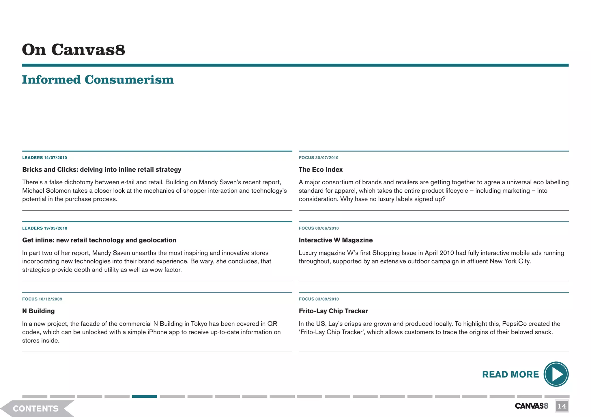 On Canvas8
 Informed Consumerism




 LEADERS 14/07/2010                                                                              FOCUS 30/07/2010


 Bricks and Clicks: delving into inline retail strategy                                          The Eco Index
 There’s a false dichotomy between e-tail and retail. Building on Mandy Saven’s recent report,   A major consortium of brands and retailers are getting together to agree a universal eco labelling
 Michael Solomon takes a closer look at the mechanics of shopper interaction and technology’s    standard for apparel, which takes the entire product lifecycle – including marketing – into
 potential in the purchase process.                                                              consideration. Why have no luxury labels signed up?



 LEADERS 19/05/2010                                                                              FOCUS 09/06/2010

 Get inline: new retail technology and geolocation                                               Interactive W Magazine
 In part two of her report, Mandy Saven unearths the most inspiring and innovative stores        Luxury magazine W’s first Shopping Issue in April 2010 had fully interactive mobile ads running
 incorporating new technologies into their brand experience. Be wary, she concludes, that        throughout, supported by an extensive outdoor campaign in affluent New York City.
 strategies provide depth and utility as well as wow factor.



 FOCUS 18/12/2009                                                                                FOCUS 03/09/2010


 N Building                                                                                      Frito-Lay Chip Tracker
 In a new project, the facade of the commercial N Building in Tokyo has been covered in QR       In the US, Lay’s crisps are grown and produced locally. To highlight this, PepsiCo created the
 codes, which can be unlocked with a simple iPhone app to receive up-to-date information on      ‘Frito-Lay Chip Tracker’, which allows customers to trace the origins of their beloved snack.
 stores inside.




                                                                                                                                                                   READ MORE


CONTENTS                                                                                                                                                                                      14
 