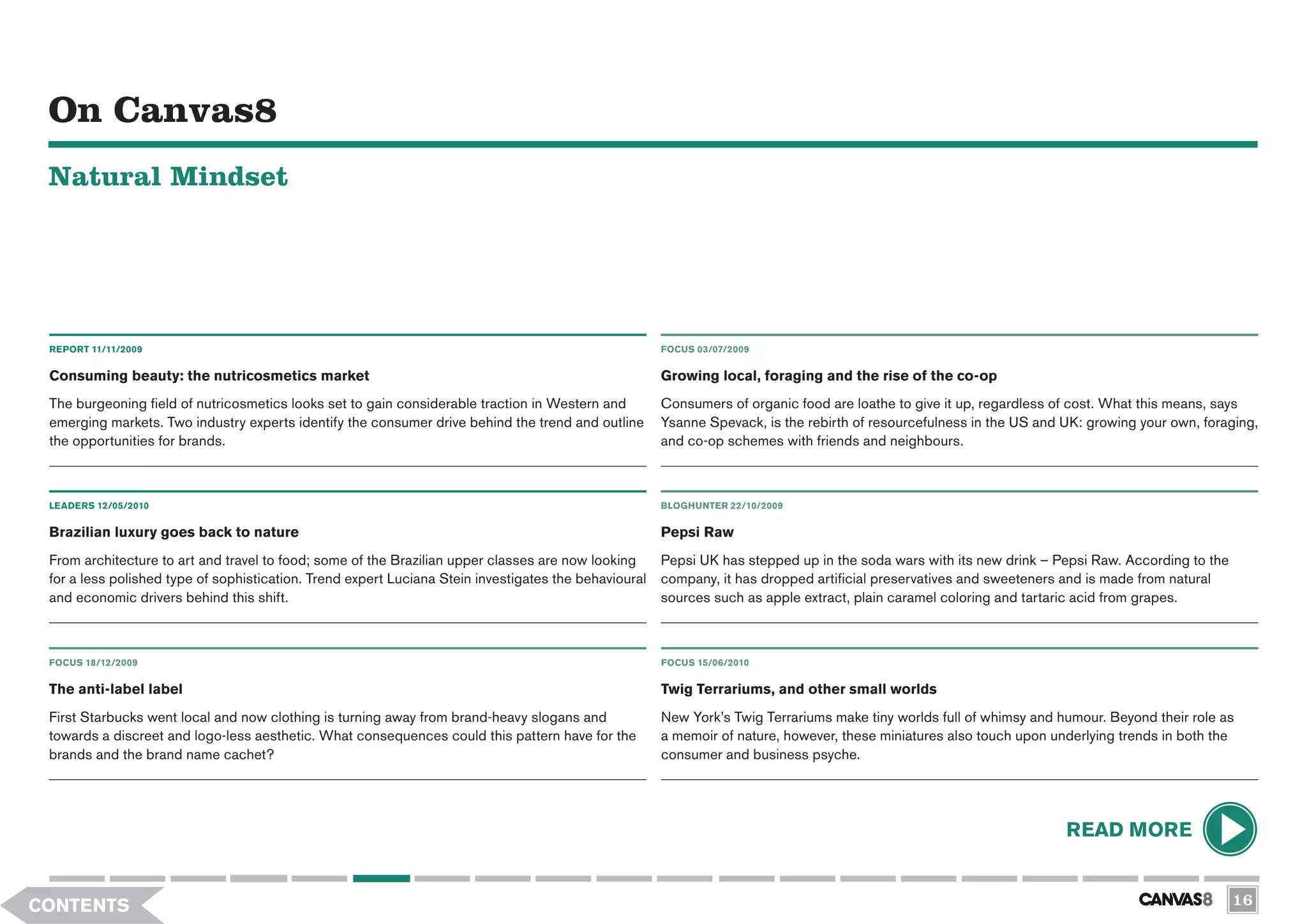 On Canvas8
 Natural Mindset




 REPORT 11/11/2009                                                                                     FOCUS 03/07/2009


 Consuming beauty: the nutricosmetics market                                                           Growing local, foraging and the rise of the co-op
 The burgeoning field of nutricosmetics looks set to gain considerable traction in Western and         Consumers of organic food are loathe to give it up, regardless of cost. What this means, says
 emerging markets. Two industry experts identify the consumer drive behind the trend and outline       Ysanne Spevack, is the rebirth of resourcefulness in the US and UK: growing your own, foraging,
 the opportunities for brands.                                                                         and co-op schemes with friends and neighbours.



 LEADERS 12/05/2010                                                                                    BLOGHUNTER 22/10/2009

 Brazilian luxury goes back to nature                                                                  Pepsi Raw
 From architecture to art and travel to food; some of the Brazilian upper classes are now looking      Pepsi UK has stepped up in the soda wars with its new drink – Pepsi Raw. According to the
 for a less polished type of sophistication. Trend expert Luciana Stein investigates the behavioural   company, it has dropped artificial preservatives and sweeteners and is made from natural
 and economic drivers behind this shift.                                                               sources such as apple extract, plain caramel coloring and tartaric acid from grapes.



 FOCUS 18/12/2009                                                                                      FOCUS 15/06/2010


 The anti-label label                                                                                  Twig Terrariums, and other small worlds
 First Starbucks went local and now clothing is turning away from brand-heavy slogans and              New York’s Twig Terrariums make tiny worlds full of whimsy and humour. Beyond their role as
 towards a discreet and logo-less aesthetic. What consequences could this pattern have for the         a memoir of nature, however, these miniatures also touch upon underlying trends in both the
 brands and the brand name cachet?                                                                     consumer and business psyche.




                                                                                                                                                                       READ MORE


CONTENTS                                                                                                                                                                                           16
 