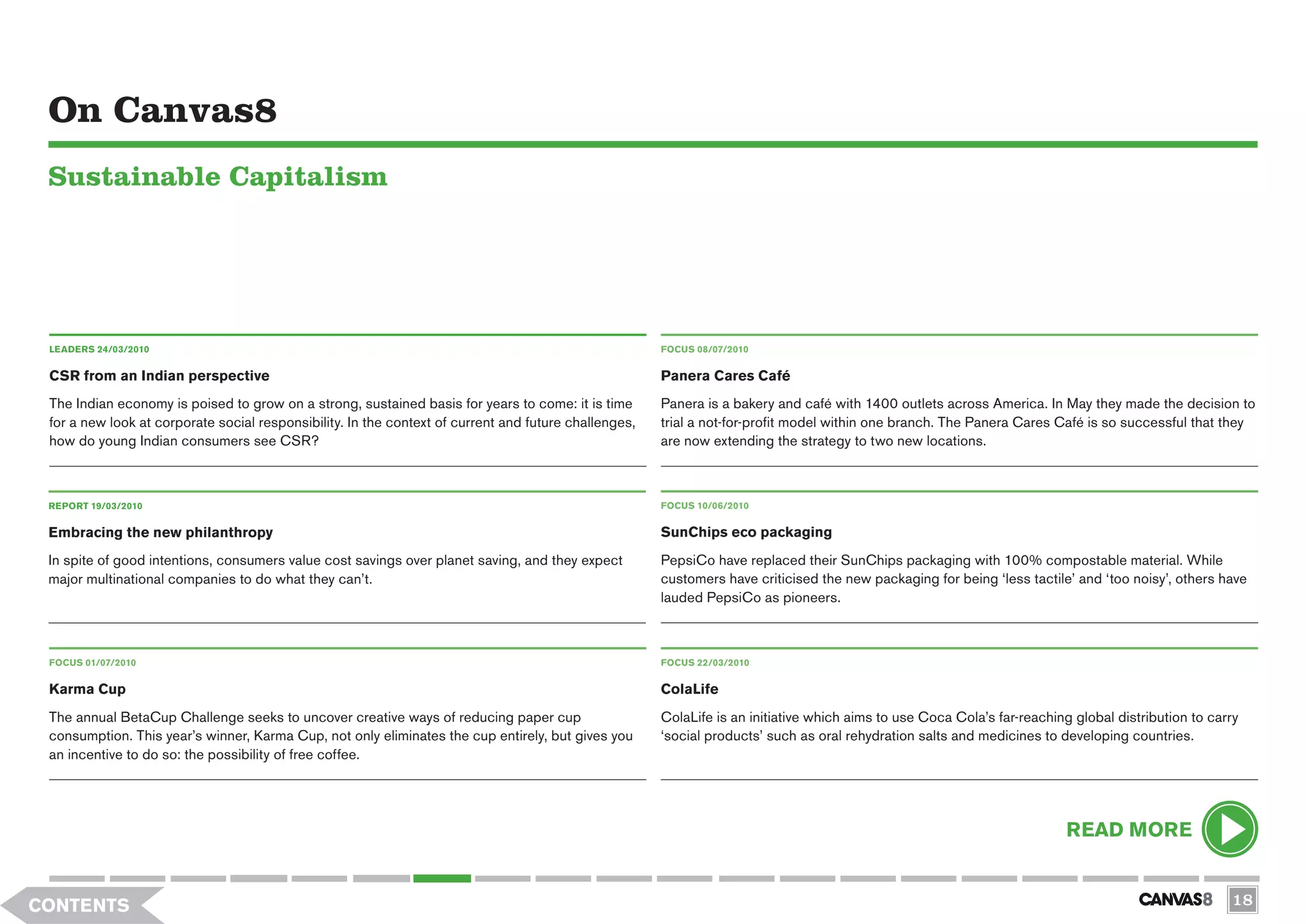 On Canvas8
 Sustainable Capitalism




 LEADERS 24/03/2010                                                                                    FOCUS 08/07/2010


 CSR from an Indian perspective                                                                        Panera Cares Café
 The Indian economy is poised to grow on a strong, sustained basis for years to come: it is time       Panera is a bakery and café with 1400 outlets across America. In May they made the decision to
 for a new look at corporate social responsibility. In the context of current and future challenges,   trial a not-for-profit model within one branch. The Panera Cares Café is so successful that they
 how do young Indian consumers see CSR?                                                                are now extending the strategy to two new locations.



 REPORT 19/03/2010                                                                                     FOCUS 10/06/2010


 Embracing the new philanthropy                                                                        SunChips eco packaging
 In spite of good intentions, consumers value cost savings over planet saving, and they expect         PepsiCo have replaced their SunChips packaging with 100% compostable material. While
 major multinational companies to do what they can’t.                                                  customers have criticised the new packaging for being ‘less tactile’ and ‘too noisy’, others have
                                                                                                       lauded PepsiCo as pioneers.



 FOCUS 01/07/2010                                                                                      FOCUS 22/03/2010


 Karma Cup                                                                                             ColaLife
 The annual BetaCup Challenge seeks to uncover creative ways of reducing paper cup                     ColaLife is an initiative which aims to use Coca Cola’s far-reaching global distribution to carry
 consumption. This year’s winner, Karma Cup, not only eliminates the cup entirely, but gives you       ‘social products’ such as oral rehydration salts and medicines to developing countries.
 an incentive to do so: the possibility of free coffee.




                                                                                                                                                                           READ MORE


CONTENTS                                                                                                                                                                                              18
 