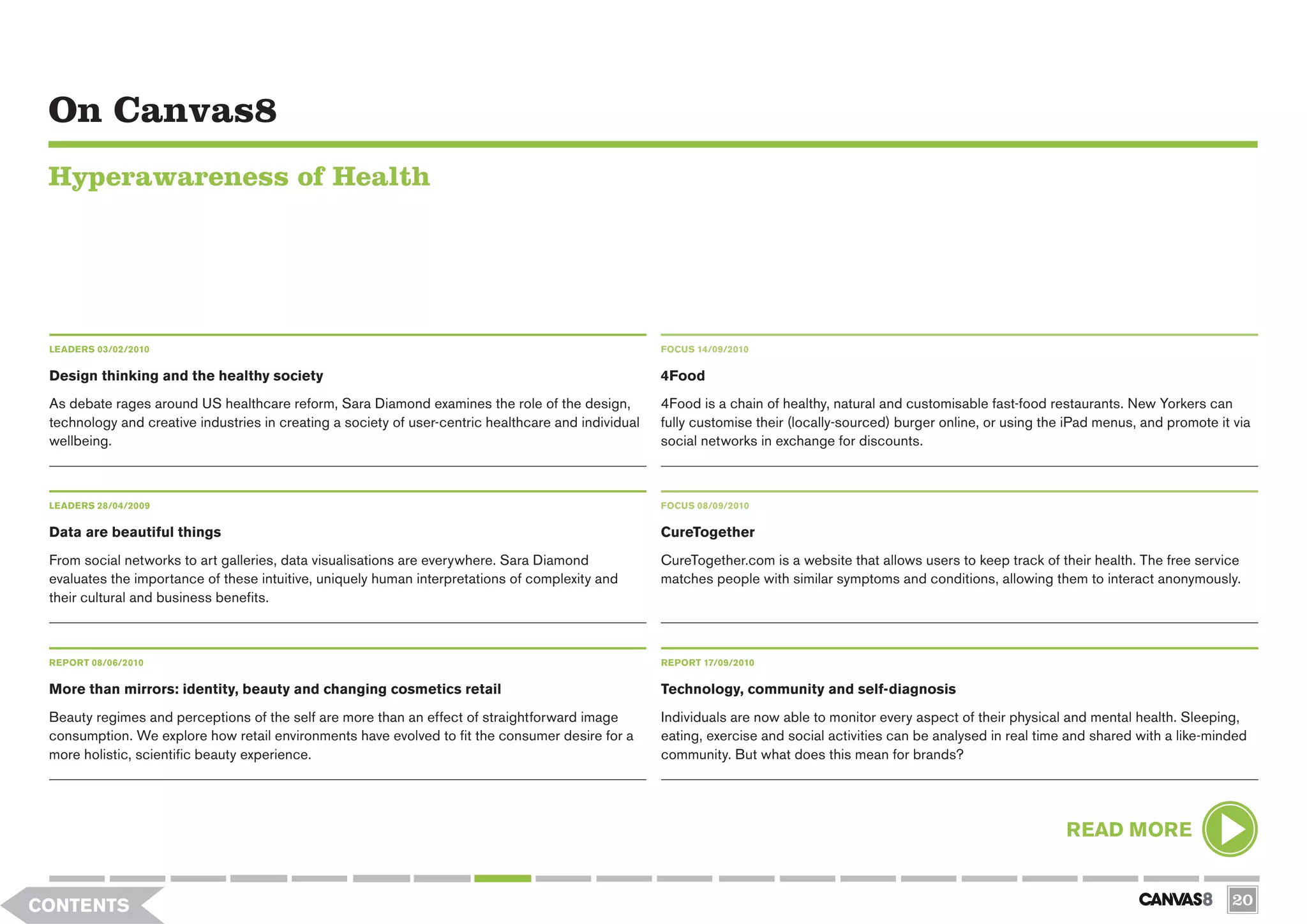 On Canvas8
 Hyperawareness of Health




 LEADERS 03/02/2010                                                                                   FOCUS 14/09/2010


 Design thinking and the healthy society                                                              4Food
 As debate rages around US healthcare reform, Sara Diamond examines the role of the design,           4Food is a chain of healthy, natural and customisable fast-food restaurants. New Yorkers can
 technology and creative industries in creating a society of user-centric healthcare and individual   fully customise their (locally-sourced) burger online, or using the iPad menus, and promote it via
 wellbeing.                                                                                           social networks in exchange for discounts.



 LEADERS 28/04/2009                                                                                   FOCUS 08/09/2010

 Data are beautiful things                                                                            CureTogether
 From social networks to art galleries, data visualisations are everywhere. Sara Diamond              CureTogether.com is a website that allows users to keep track of their health. The free service
 evaluates the importance of these intuitive, uniquely human interpretations of complexity and        matches people with similar symptoms and conditions, allowing them to interact anonymously.
 their cultural and business benefits.



 REPORT 08/06/2010                                                                                    REPORT 17/09/2010


 More than mirrors: identity, beauty and changing cosmetics retail                                    Technology, community and self-diagnosis
 Beauty regimes and perceptions of the self are more than an effect of straightforward image          Individuals are now able to monitor every aspect of their physical and mental health. Sleeping,
 consumption. We explore how retail environments have evolved to fit the consumer desire for a        eating, exercise and social activities can be analysed in real time and shared with a like-minded
 more holistic, scientific beauty experience.                                                         community. But what does this mean for brands?




                                                                                                                                                                         READ MORE


CONTENTS                                                                                                                                                                                            20
 