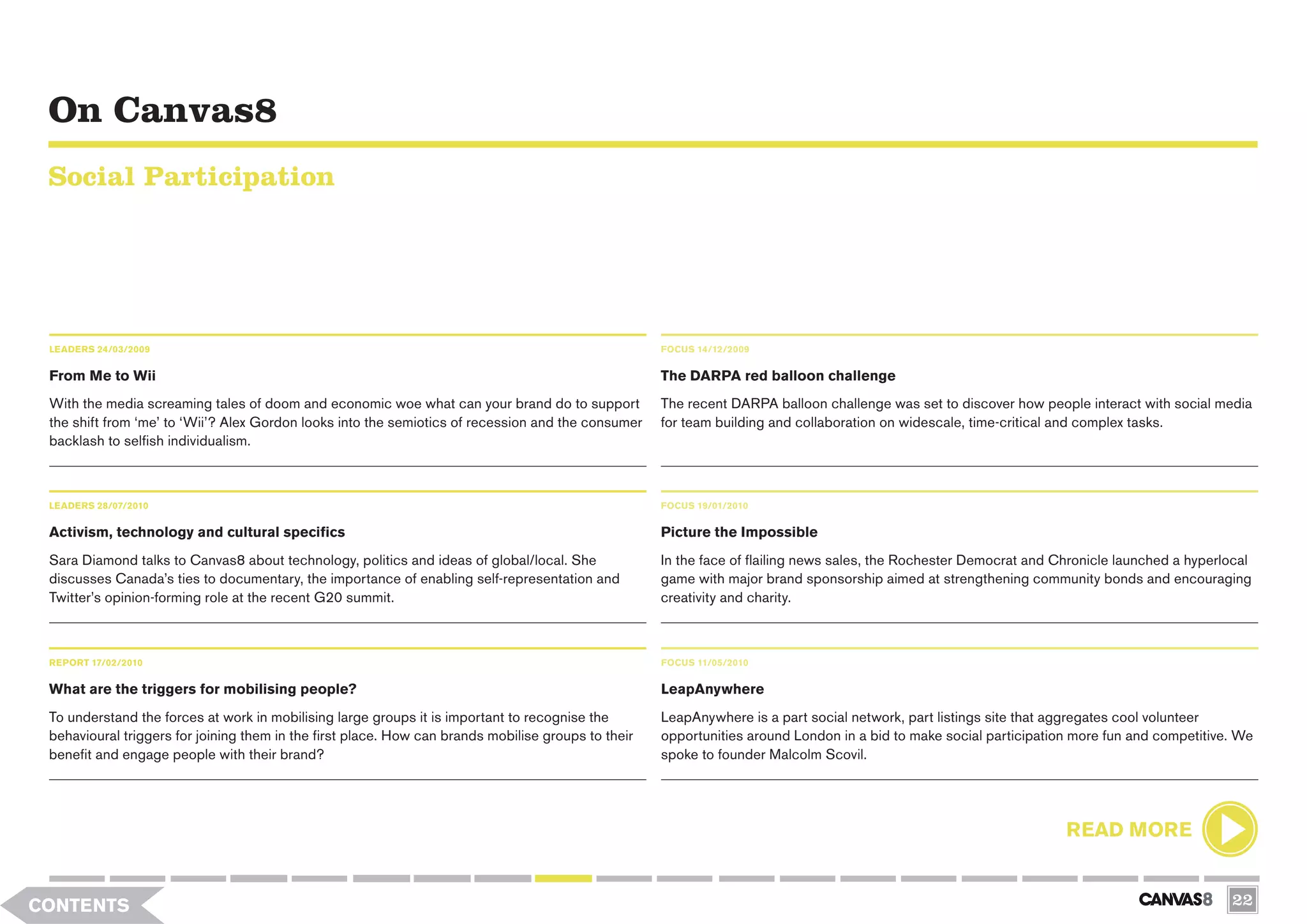 On Canvas8
 Social Participation




 LEADERS 24/03/2009                                                                                  FOCUS 14/12/2009


 From Me to Wii                                                                                      The DARPA red balloon challenge
 With the media screaming tales of doom and economic woe what can your brand do to support           The recent DARPA balloon challenge was set to discover how people interact with social media
 the shift from ‘me’ to ‘Wii’? Alex Gordon looks into the semiotics of recession and the consumer    for team building and collaboration on widescale, time-critical and complex tasks.
 backlash to selfish individualism.



 LEADERS 28/07/2010                                                                                  FOCUS 19/01/2010

 Activism, technology and cultural specifics                                                         Picture the Impossible
 Sara Diamond talks to Canvas8 about technology, politics and ideas of global/local. She             In the face of flailing news sales, the Rochester Democrat and Chronicle launched a hyperlocal
 discusses Canada’s ties to documentary, the importance of enabling self-representation and          game with major brand sponsorship aimed at strengthening community bonds and encouraging
 Twitter’s opinion-forming role at the recent G20 summit.                                            creativity and charity.



 REPORT 17/02/2010                                                                                   FOCUS 11/05/2010


 What are the triggers for mobilising people?                                                        LeapAnywhere
 To understand the forces at work in mobilising large groups it is important to recognise the        LeapAnywhere is a part social network, part listings site that aggregates cool volunteer
 behavioural triggers for joining them in the first place. How can brands mobilise groups to their   opportunities around London in a bid to make social participation more fun and competitive. We
 benefit and engage people with their brand?                                                         spoke to founder Malcolm Scovil.




                                                                                                                                                                     READ MORE


CONTENTS                                                                                                                                                                                       22
 