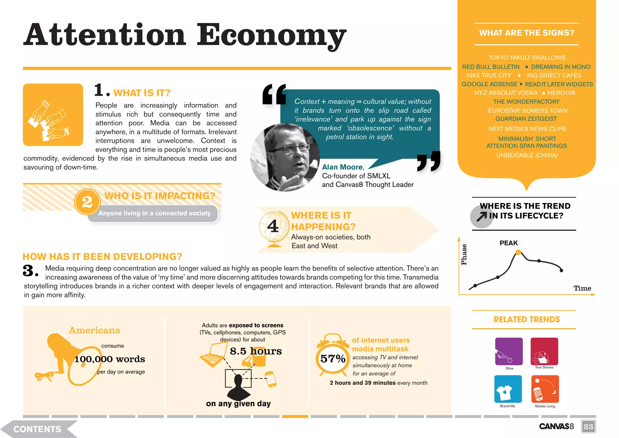 Attention Economy                                                                                                                                    WHAT ARE THE SIGNS?

                                                                                                                                                       TOKYO YAKULT SWALLOWS
                                                                                                                                               RED BULL BULLETIN    DREAMING IN MONO
                                                                                                                                                NIKE TRUE CITY    ING DIRECT CAFÉS
                                                                                                                                               GOOGLE ADSENSE READ IT LATER WIDGETS
                               WHAT IS IT?                                                                                                         NY-Z ABSOLUT VODKA    HERO108
                                                                                             Context + meaning = cultural value; without                 THE WONDERFACTORY
                       People are increasingly information and
                                                                                             it brands turn onto the slip road called                  ‘EUROSTAR’ SOMERS TOWN
                       stimulus rich but consequently time and
                                                                                             ‘irrelevance’ and park up against the sign                   GUARDIAN ZEITGEIST
                       attention poor. Media can be accessed
                                                                                                      marked ‘obsolescence’ without a                  NEXT MEDIA’S NEWS CLIPS
                       anywhere, in a multitude of formats. Irrelevant
                                                                                                        petrol station in sight.                          ‘MINIMALISH’ SHORT
                       interruptions are unwelcome. Context is
                                                                                                                                                       ATTENTION SPAN PAINTINGS
                       everything and time is people’s most precious
                                                                                                                                                          UNBEATABLE (CHINA)
 commodity, evidenced by the rise in simultaneous media use and
 savouring of down-time.                                                                              Alan Moore,
                                                                                                      Co-founder of SMLXL
                                                                                                      and Canvas8 Thought Leader
                           WHO IS IT IMPACTING?
                                                                                                                                                      WHERE IS THE TREND
                         Anyone living in a connected society
                                                                                             WHERE IS IT                                               IN ITS LIFECYCLE?
                                                                                             HAPPENING?
                                                                                             Always-on societies, both
                                                                                             East and West                                                PEAK




                                                                                                                                              Phase
 HOW HAS IT BEEN DEVELOPING?
        Media requiring deep concentration are no longer valued as highly as people learn the benefits of selective attention. There’s an
        increasing awareness of the value of ‘my time’ and more discerning attitudes towards brands competing for this time. Transmedia
 storytelling introduces brands in a richer context with deeper levels of engagement and interaction. Relevant brands that are allowed




    k
                                                                                                                                                                                      Time
 in gain more affinity.




                                                                                                    0
                                                                                                                                                         RELATED TRENDS



                                                          e 8.5 hours
                                                           Adults are exposed to screens
               Americans                                  (TVs, cellphones, computers, GPS
                                                                  devices) for about                            of internet users

                                                              B
                          consume
                                                                                                                media multitask
                 100,000 words                                                                        57%       accessing TV and internet
                                                                                                                simultaneously at home                                True Stories
                                                                                                                                                              Slow
                         per day on average                                                                     for an average of
                                                                                                         2 hours and 39 minutes every month


                                                            on any given day                                                                               Brand Me   Mobile Living




CONTENTS                                                                                                                                                                                23
 
