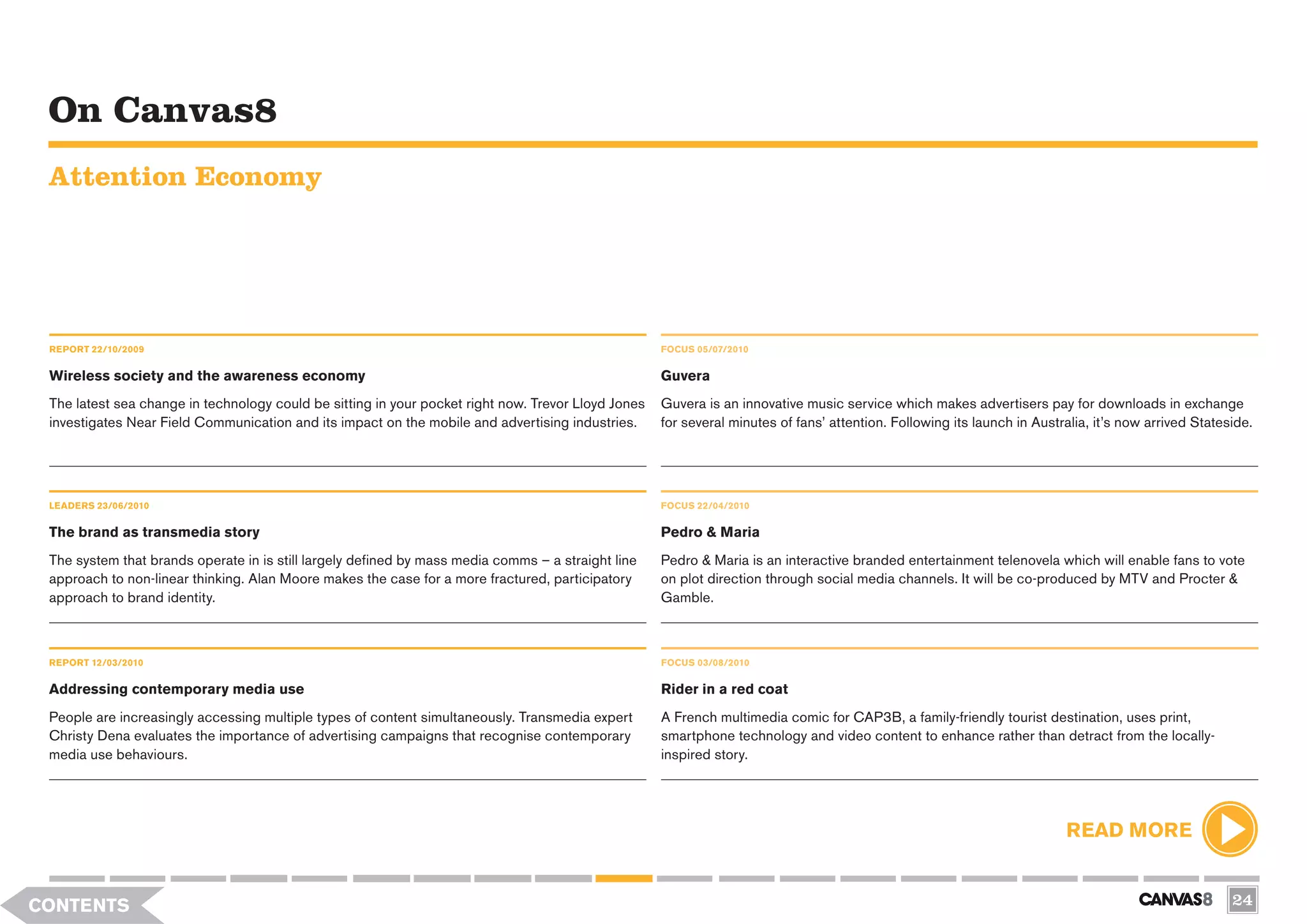 On Canvas8
 Attention Economy




 REPORT 22/10/2009                                                                                   FOCUS 05/07/2010


 Wireless society and the awareness economy                                                          Guvera
 The latest sea change in technology could be sitting in your pocket right now. Trevor Lloyd Jones   Guvera is an innovative music service which makes advertisers pay for downloads in exchange
 investigates Near Field Communication and its impact on the mobile and advertising industries.      for several minutes of fans’ attention. Following its launch in Australia, it’s now arrived Stateside.




 LEADERS 23/06/2010                                                                                  FOCUS 22/04/2010

 The brand as transmedia story                                                                       Pedro & Maria
 The system that brands operate in is still largely defined by mass media comms – a straight line    Pedro & Maria is an interactive branded entertainment telenovela which will enable fans to vote
 approach to non-linear thinking. Alan Moore makes the case for a more fractured, participatory      on plot direction through social media channels. It will be co-produced by MTV and Procter &
 approach to brand identity.                                                                         Gamble.



 REPORT 12/03/2010                                                                                   FOCUS 03/08/2010


 Addressing contemporary media use                                                                   Rider in a red coat
 People are increasingly accessing multiple types of content simultaneously. Transmedia expert       A French multimedia comic for CAP3B, a family-friendly tourist destination, uses print,
 Christy Dena evaluates the importance of advertising campaigns that recognise contemporary          smartphone technology and video content to enhance rather than detract from the locally-
 media use behaviours.                                                                               inspired story.




                                                                                                                                                                          READ MORE


CONTENTS                                                                                                                                                                                               24
 