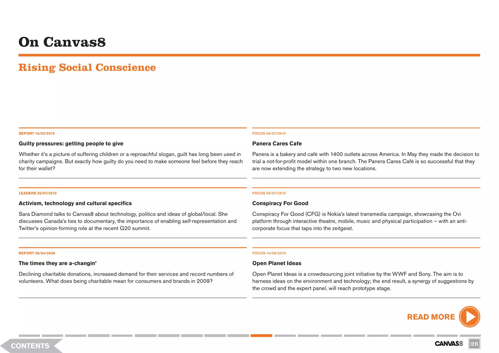 On Canvas8
 Rising Social Conscience




 REPORT 10/03/2010                                                                                   FOCUS 08/07/2010


 Guilty pressures: getting people to give                                                            Panera Cares Cafe
 Whether it’s a picture of suffering children or a reproachful slogan, guilt has long been used in   Panera is a bakery and café with 1400 outlets across America. In May they made the decision to
 charity campaigns. But exactly how guilty do you need to make someone feel before they reach        trial a not-for-profit model within one branch. The Panera Cares Café is so successful that they
 for their wallet?                                                                                   are now extending the strategy to two new locations.



 LEADERS 28/07/2010                                                                                  FOCUS 09/07/2010

 Activism, technology and cultural specifics                                                         Conspiracy For Good
 Sara Diamond talks to Canvas8 about technology, politics and ideas of global/local. She             Conspiracy For Good (CFG) is Nokia’s latest transmedia campaign, showcasing the Ovi
 discusses Canada’s ties to documentary, the importance of enabling self-representation and          platform through interactive theatre, mobile, music and physical participation – with an anti-
 Twitter’s opinion-forming role at the recent G20 summit.                                            corporate focus that taps into the zeitgeist.



 REPORT 08/04/2009                                                                                   FOCUS 14/09/2010


 The times they are a-changin’                                                                       Open Planet Ideas
 Declining charitable donations, increased demand for their services and record numbers of           Open Planet Ideas is a crowdsourcing joint initiative by the WWF and Sony. The aim is to
 volunteers. What does being charitable mean for consumers and brands in 2009?                       harness ideas on the environment and technology; the end result, a synergy of suggestions by
                                                                                                     the crowd and the expert panel, will reach prototype stage.




                                                                                                                                                                        READ MORE


CONTENTS                                                                                                                                                                                              26
 