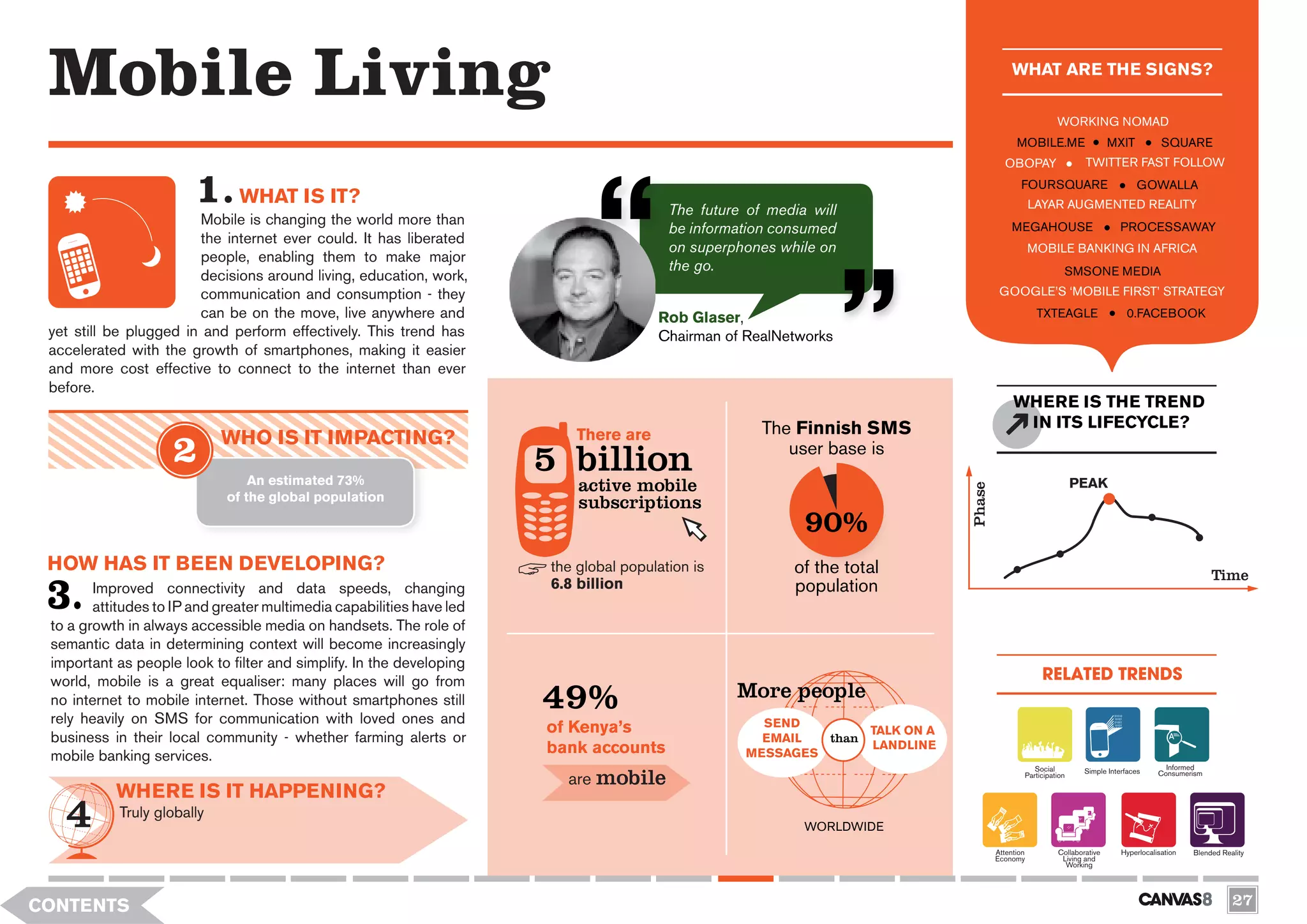 Mobile Living                                                                                                                             WHAT ARE THE SIGNS?

                                                                                                                                                        WORKING NOMAD
                                                                                                                                            MOBILE.ME                   MXIT           SQUARE
                                                                                                                                        OBOPAY                  TWITTER FAST FOLLOW
                                                                                                                                             FOURSQUARE                        GOWALLA
                               WHAT IS IT?                                                                                                        LAYAR AUGMENTED REALITY
                                                                                         The future of media will
                        Mobile is changing the world more than
                                                                                         be information consumed                           MEGAHOUSE                      PROCESSAWAY
                        the internet ever could. It has liberated
                                                                                         on superphones while on                                  MOBILE BANKING IN AFRICA
                        people, enabling them to make major
                                                                                         the go.                                                          SMSONE MEDIA
                        decisions around living, education, work,
                        communication and consumption - they                                                                           GOOGLE’S ‘MOBILE FIRST’ STRATEGY
                        can be on the move, live anywhere and                          Rob Glaser,                                                 TXTEAGLE                 0.FACEBOOK
 yet still be plugged in and perform effectively. This trend has                       Chairman of RealNetworks
 accelerated with the growth of smartphones, making it easier
 and more cost effective to connect to the internet than ever
 before.
                                                                                                                                           WHERE IS THE TREND
                                                                                                      The Finnish SMS                       IN ITS LIFECYCLE?
                             WHO IS IT IMPACTING?                          There are

                                 An estimated 73%
                                                                       5 billion                         user base is
                                                                           active mobile                                                                      PEAK




                                                                                                                              Phase
                             of the global population                      subscriptions
                                                                                                            90%
 HOW HAS IT BEEN DEVELOPING?                                           the global population is           of the total                                                                              Time
        Improved connectivity and data speeds, changing                6.8 billion                        population
        attitudes to IP and greater multimedia capabilities have led
 to a growth in always accessible media on handsets. The role of
 semantic data in determining context will become increasingly
 important as people look to filter and simplify. In the developing
 world, mobile is a great equaliser: many places will go from                                                                                       RELATED TRENDS
 no internet to mobile internet. Those without smartphones still
 rely heavily on SMS for communication with loved ones and
                                                                       49%                        More people
                                                                       of Kenya’s                     SEND
                                                                                                                  TALK ON A
 business in their local community - whether farming alerts or                                        EMAIL  than
 mobile banking services.                                              bank accounts                MESSAGES
                                                                                                                  LANDLINE
                                                                                                                                                                                        Informed
                                                                         are mobile
                                                                                                                                                 Social         Simple Interfaces
                                                                                                                                              Participation                           Consumerism

           WHERE IS IT HAPPENING?
            Truly globally
                                                                                                            WORLDWIDE
                                                                                                                                      Attention         Collaborative      Hyperlocalisation   Blended Reality
                                                                                                                                      Economy            Living and
                                                                                                                                                          Working




CONTENTS                                                                                                                                                                                                  27
 