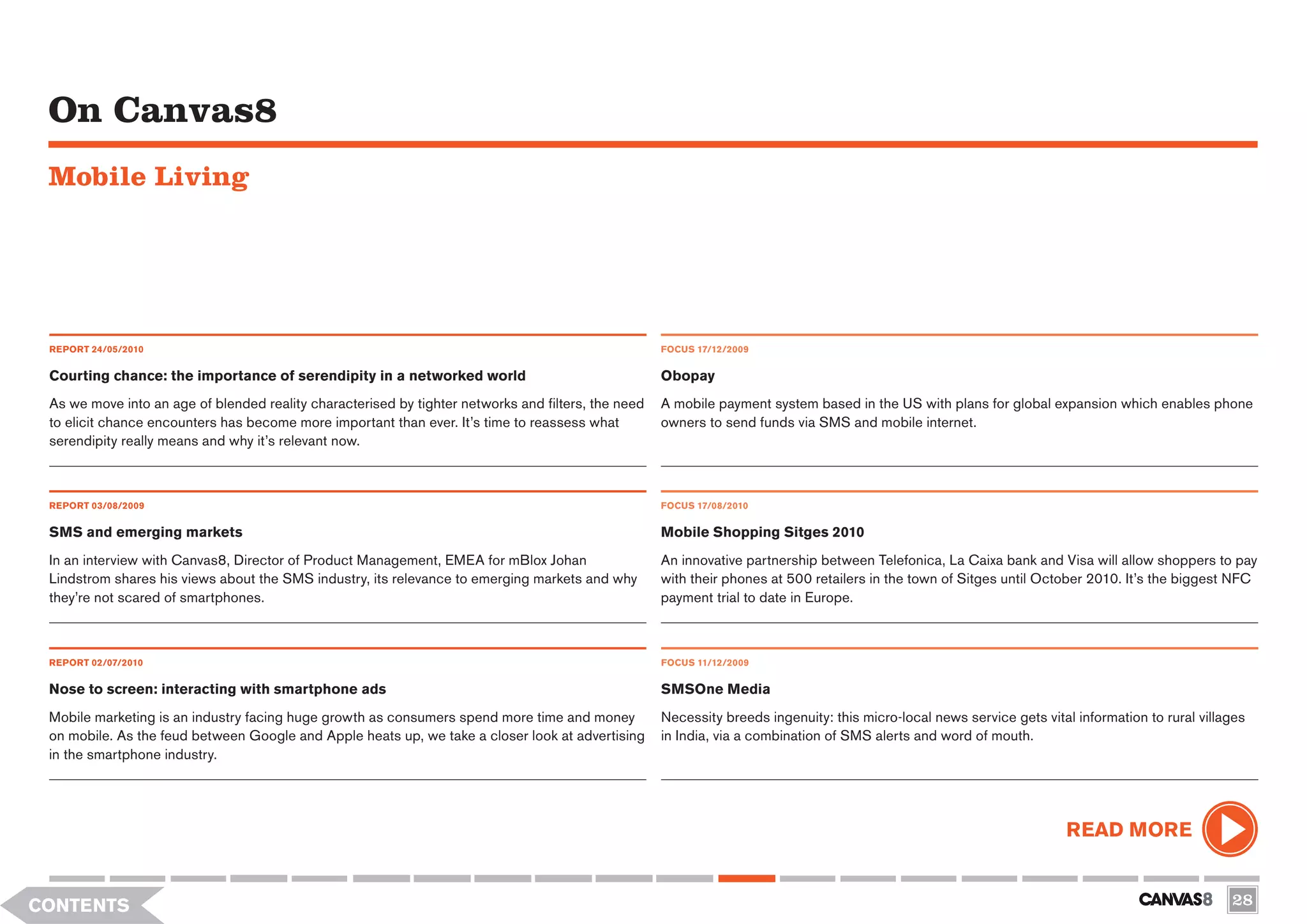 On Canvas8
 Mobile Living




 REPORT 24/05/2010                                                                                   FOCUS 17/12/2009


 Courting chance: the importance of serendipity in a networked world                                 Obopay
 As we move into an age of blended reality characterised by tighter networks and filters, the need   A mobile payment system based in the US with plans for global expansion which enables phone
 to elicit chance encounters has become more important than ever. It’s time to reassess what         owners to send funds via SMS and mobile internet.
 serendipity really means and why it’s relevant now.



 REPORT 03/08/2009                                                                                   FOCUS 17/08/2010

 SMS and emerging markets                                                                            Mobile Shopping Sitges 2010
 In an interview with Canvas8, Director of Product Management, EMEA for mBlox Johan                  An innovative partnership between Telefonica, La Caixa bank and Visa will allow shoppers to pay
 Lindstrom shares his views about the SMS industry, its relevance to emerging markets and why        with their phones at 500 retailers in the town of Sitges until October 2010. It’s the biggest NFC
 they’re not scared of smartphones.                                                                  payment trial to date in Europe.



 REPORT 02/07/2010                                                                                   FOCUS 11/12/2009


 Nose to screen: interacting with smartphone ads                                                     SMSOne Media
 Mobile marketing is an industry facing huge growth as consumers spend more time and money           Necessity breeds ingenuity: this micro-local news service gets vital information to rural villages
 on mobile. As the feud between Google and Apple heats up, we take a closer look at advertising      in India, via a combination of SMS alerts and word of mouth.
 in the smartphone industry.




                                                                                                                                                                         READ MORE


CONTENTS                                                                                                                                                                                            28
 