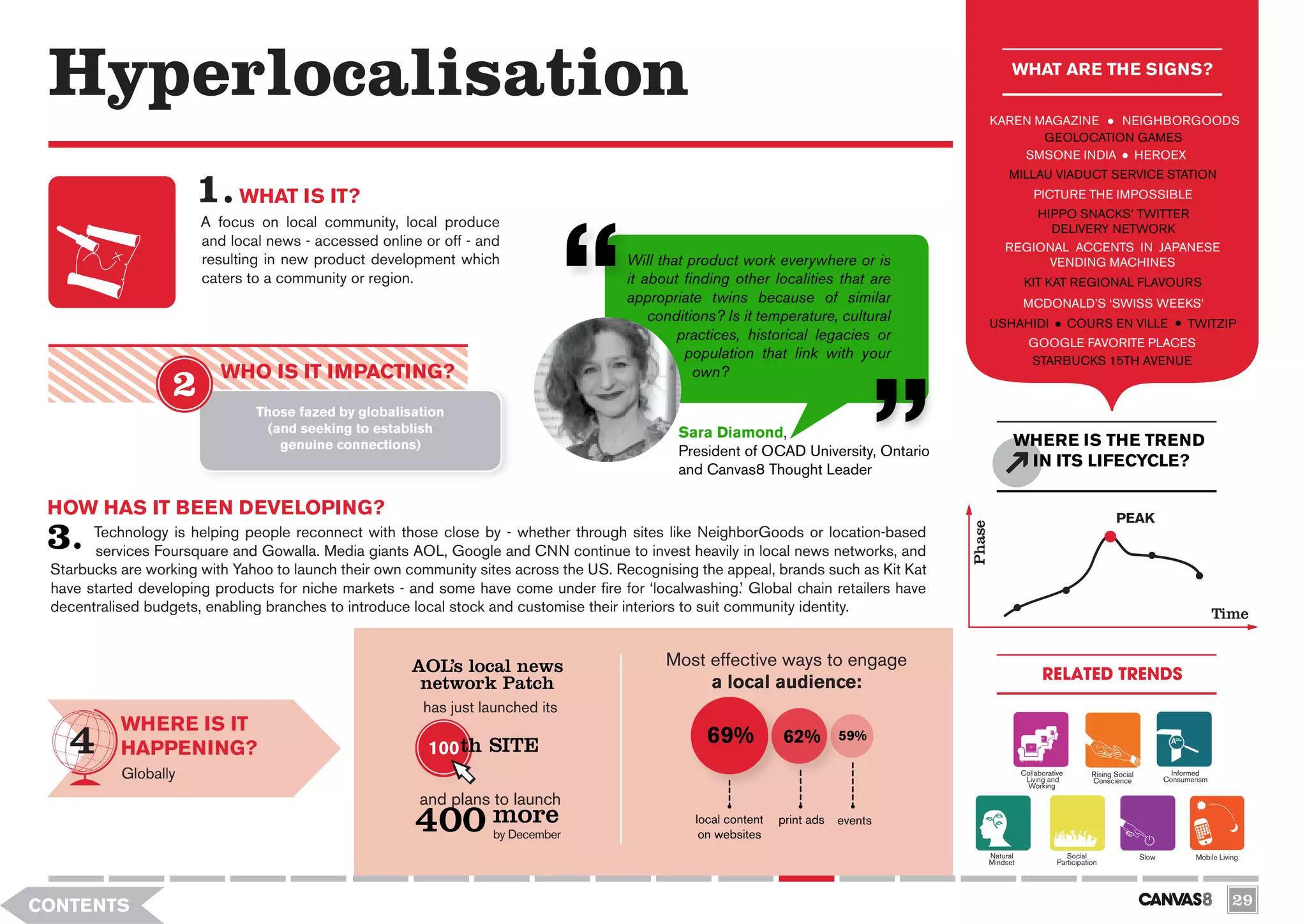 Hyperlocalisation                                                                                                                                  WHAT ARE THE SIGNS?

                                                                                                                                              KAREN MAGAZINE   NEIGHBORGOODS
                                                                                                                                                     GEOLOCATION GAMES
                                                                                                                                                  SMSONE INDIA HEROEX
                                                                                                                                                   MILLAU VIADUCT SERVICE STATION
                             WHAT IS IT?                                                                                                                   PICTURE THE IMPOSSIBLE
                                                                                                                                                      HIPPO SNACKS’ TWITTER
                       A focus on local community, local produce                                                                                        DELIVERY NETWORK
                       and local news - accessed online or off - and                                                                              REGIONAL ACCENTS IN JAPANESE
                       resulting in new product development which                     Will that product work everywhere or is                           VENDING MACHINES
                       caters to a community or region.                               it about finding other localities that are                        KIT KAT REGIONAL FLAVOURS
                                                                                      appropriate twins because of similar                              MCDONALD’S ‘SWISS WEEKS’
                                                                                          conditions? Is it temperature, cultural             USHAHIDI                  COURS EN VILLE                     TWITZIP
                                                                                              practices, historical legacies or                           GOOGLE FAVORITE PLACES
                                                                                               population that link with your                             STARBUCKS 15TH AVENUE
                          WHO IS IT IMPACTING?                                                   own?

                               Those fazed by globalisation
                                 (and seeking to establish                                    Sara Diamond,
                                   genuine connections)                                                                                             WHERE IS THE TREND
                                                                                              President of OCAD University, Ontario
                                                                                              and Canvas8 Thought Leader
                                                                                                                                                     IN ITS LIFECYCLE?

 HOW HAS IT BEEN DEVELOPING?                                                                                                                                                         PEAK




                                                                                                                                      Phase
       Technology is helping people reconnect with those close by - whether through sites like NeighborGoods or location-based
       services Foursquare and Gowalla. Media giants AOL, Google and CNN continue to invest heavily in local news networks, and
 Starbucks are working with Yahoo to launch their own community sites across the US. Recognising the appeal, brands such as Kit Kat
 have started developing products for niche markets - and some have come under fire for ‘localwashing.’ Global chain retailers have
 decentralised budgets, enabling branches to introduce local stock and customise their interiors to suit community identity.                                                                                       Time


                                                      AOL’s local news                      Most effective ways to engage
                                                                                                 a local audience:                                            RELATED TRENDS
                                                       network Patch
                                                        has just launched its
           WHERE IS IT
                                                         100 th SITE
                                                                                                   69%           62%         59%
           HAPPENING?
           Globally                                                                                                                                     Collaborative
                                                                                                                                                         Living and
                                                                                                                                                                              Rising Social
                                                                                                                                                                              Conscience
                                                                                                                                                                                                       Informed
                                                                                                                                                                                                     Consumerism
                                                                                                                                                         Working

                                                       and plans to launch
                                                       400 more   by December
                                                                                                 local content
                                                                                                  on websites
                                                                                                                 print ads   events

                                                                                                                                              Natural                 Social                  Slow           Mobile Living
                                                                                                                                              Mindset              Participation




CONTENTS                                                                                                                                                                                                                29
 