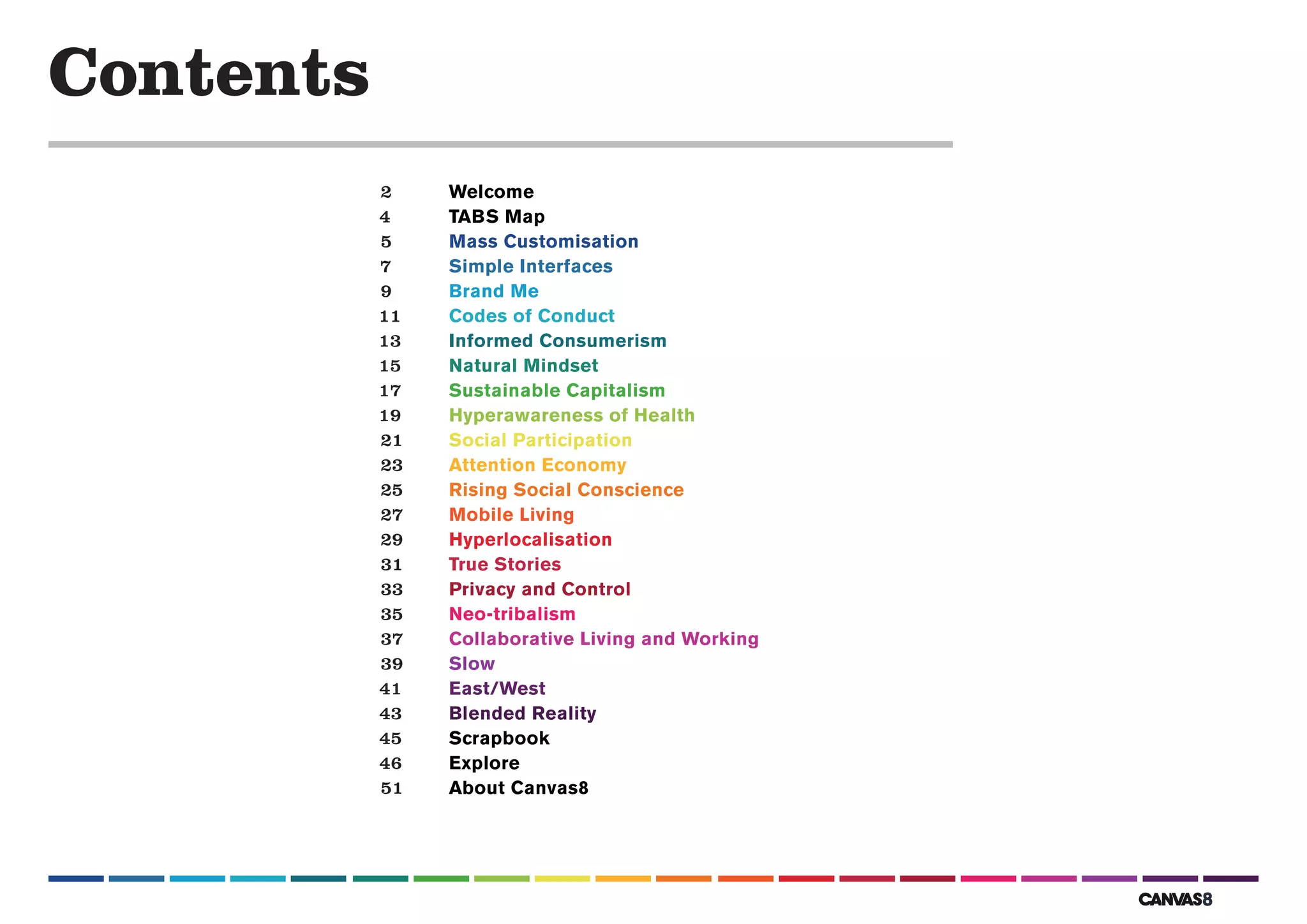 Contents
           2    Welcome
           4    TABS Map
           5    Mass Customisation
           7    Simple Interfaces
           9    Brand Me
           11   Codes of Conduct
           13   Informed Consumerism
           15   Natural Mindset
           17   Sustainable Capitalism
           19   Hyperawareness of Health
           21   Social Participation
           23   Attention Economy
           25   Rising Social Conscience
           27   Mobile Living
           29   Hyperlocalisation
           31   True Stories
           33   Privacy and Control
           35   Neo-tribalism
           37   Collaborative Living and Working
           39   Slow
           41   East/West
           43   Blended Reality
           45   Scrapbook
           46   Explore
           51   About Canvas8
 