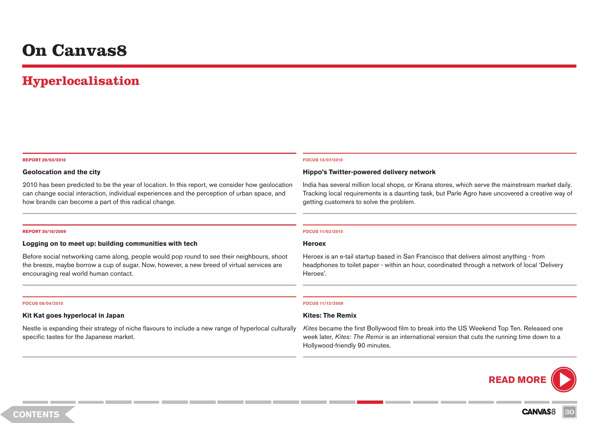 On Canvas8
 Hyperlocalisation




 REPORT 29/03/2010                                                                                      FOCUS 13/07/2010


 Geolocation and the city                                                                               Hippo’s Twitter-powered delivery network
 2010 has been predicted to be the year of location. In this report, we consider how geolocation        India has several million local shops, or Kirana stores, which serve the mainstream market daily.
 can change social interaction, individual experiences and the perception of urban space, and           Tracking local requirements is a daunting task, but Parle Agro have uncovered a creative way of
 how brands can become a part of this radical change.                                                   getting customers to solve the problem.



 REPORT 30/10/2009                                                                                      FOCUS 11/02/2010

 Logging on to meet up: building communities with tech                                                  Heroex
 Before social networking came along, people would pop round to see their neighbours, shoot             Heroex is an e-tail startup based in San Francisco that delivers almost anything - from
 the breeze, maybe borrow a cup of sugar. Now, however, a new breed of virtual services are             headphones to toilet paper - within an hour, coordinated through a network of local ‘Delivery
 encouraging real world human contact.                                                                  Heroes’.



 FOCUS 08/04/2010                                                                                       FOCUS 11/12/2009


 Kit Kat goes hyperlocal in Japan                                                                       Kites: The Remix
 Nestle is expanding their strategy of niche flavours to include a new range of hyperlocal culturally   Kites became the first Bollywood film to break into the US Weekend Top Ten. Released one
 specific tastes for the Japanese market.                                                               week later, Kites: The Remix is an international version that cuts the running time down to a
                                                                                                        Hollywood-friendly 90 minutes.




                                                                                                                                                                          READ MORE


CONTENTS                                                                                                                                                                                                30
 