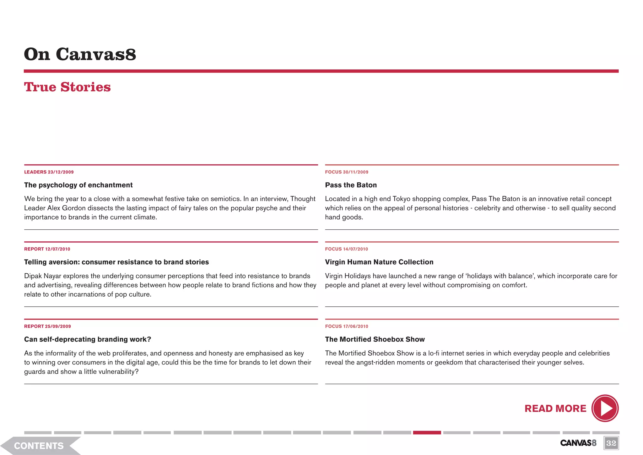On Canvas8
 True Stories




 LEADERS 23/12/2009                                                                                  FOCUS 30/11/2009


 The psychology of enchantment                                                                       Pass the Baton
 We bring the year to a close with a somewhat festive take on semiotics. In an interview, Thought    Located in a high end Tokyo shopping complex, Pass The Baton is an innovative retail concept
 Leader Alex Gordon dissects the lasting impact of fairy tales on the popular psyche and their       which relies on the appeal of personal histories - celebrity and otherwise - to sell quality second
 importance to brands in the current climate.                                                        hand goods.



 REPORT 12/07/2010                                                                                   FOCUS 14/07/2010

 Telling aversion: consumer resistance to brand stories                                              Virgin Human Nature Collection
 Dipak Nayar explores the underlying consumer perceptions that feed into resistance to brands        Virgin Holidays have launched a new range of ‘holidays with balance’, which incorporate care for
 and advertising, revealing differences between how people relate to brand fictions and how they     people and planet at every level without compromising on comfort.
 relate to other incarnations of pop culture.



 REPORT 25/09/2009                                                                                   FOCUS 17/06/2010


 Can self-deprecating branding work?                                                                 The Mortified Shoebox Show
 As the informality of the web proliferates, and openness and honesty are emphasised as key          The Mortified Shoebox Show is a lo-fi internet series in which everyday people and celebrities
 to winning over consumers in the digital age, could this be the time for brands to let down their   reveal the angst-ridden moments or geekdom that characterised their younger selves.
 guards and show a little vulnerability?




                                                                                                                                                                        READ MORE


CONTENTS                                                                                                                                                                                            32
 