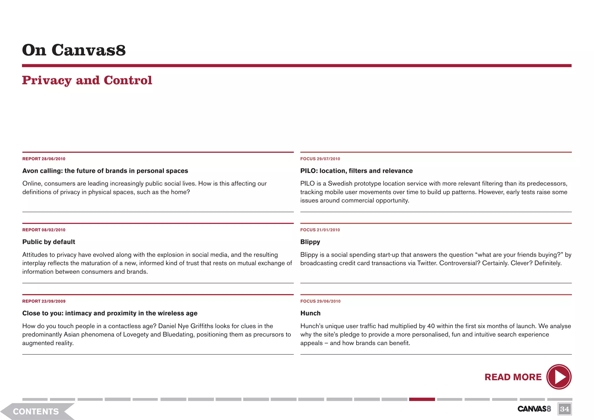 On Canvas8
 Privacy and Control




 REPORT 28/06/2010                                                                                     FOCUS 29/07/2010


 Avon calling: the future of brands in personal spaces                                                 PILO: location, filters and relevance
 Online, consumers are leading increasingly public social lives. How is this affecting our             PILO is a Swedish prototype location service with more relevant filtering than its predecessors,
 definitions of privacy in physical spaces, such as the home?                                          tracking mobile user movements over time to build up patterns. However, early tests raise some
                                                                                                       issues around commercial opportunity.



 REPORT 08/02/2010                                                                                     FOCUS 21/01/2010

 Public by default                                                                                     Blippy
 Attitudes to privacy have evolved along with the explosion in social media, and the resulting         Blippy is a social spending start-up that answers the question “what are your friends buying?” by
 interplay reflects the maturation of a new, informed kind of trust that rests on mutual exchange of   broadcasting credit card transactions via Twitter. Controversial? Certainly. Clever? Definitely.
 information between consumers and brands.



 REPORT 23/09/2009                                                                                     FOCUS 29/06/2010


 Close to you: intimacy and proximity in the wireless age                                              Hunch
 How do you touch people in a contactless age? Daniel Nye Griffiths looks for clues in the             Hunch’s unique user traffic had multiplied by 40 within the first six months of launch. We analyse
 predominantly Asian phenomena of Lovegety and Bluedating, positioning them as precursors to           why the site’s pledge to provide a more personalised, fun and intuitive search experience
 augmented reality.                                                                                    appeals – and how brands can benefit.




                                                                                                                                                                         READ MORE


CONTENTS                                                                                                                                                                                            34
 