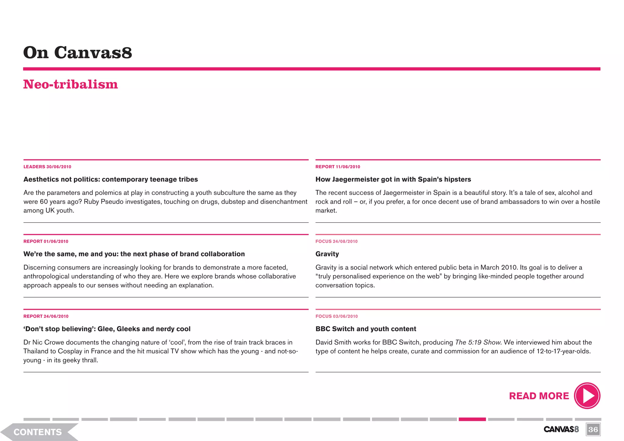 On Canvas8
 Neo-tribalism




 LEADERS 30/06/2010                                                                             REPORT 11/06/2010


 Aesthetics not politics: contemporary teenage tribes                                           How Jaegermeister got in with Spain’s hipsters
 Are the parameters and polemics at play in constructing a youth subculture the same as they    The recent success of Jaegermeister in Spain is a beautiful story. It’s a tale of sex, alcohol and
 were 60 years ago? Ruby Pseudo investigates, touching on drugs, dubstep and disenchantment     rock and roll – or, if you prefer, a for once decent use of brand ambassadors to win over a hostile
 among UK youth.                                                                                market.



 REPORT 01/06/2010                                                                              FOCUS 24/08/2010

 We’re the same, me and you: the next phase of brand collaboration                              Gravity
 Discerning consumers are increasingly looking for brands to demonstrate a more faceted,        Gravity is a social network which entered public beta in March 2010. Its goal is to deliver a
 anthropological understanding of who they are. Here we explore brands whose collaborative      “truly personalised experience on the web” by bringing like-minded people together around
 approach appeals to our senses without needing an explanation.                                 conversation topics.



 REPORT 24/06/2010                                                                              FOCUS 03/06/2010


 ‘Don’t stop believing’: Glee, Gleeks and nerdy cool                                            BBC Switch and youth content
 Dr Nic Crowe documents the changing nature of ‘cool’, from the rise of train track braces in   David Smith works for BBC Switch, producing The 5:19 Show. We interviewed him about the
 Thailand to Cosplay in France and the hit musical TV show which has the young - and not-so-    type of content he helps create, curate and commission for an audience of 12-to-17-year-olds.
 young - in its geeky thrall.




                                                                                                                                                                   READ MORE


CONTENTS                                                                                                                                                                                        36
 