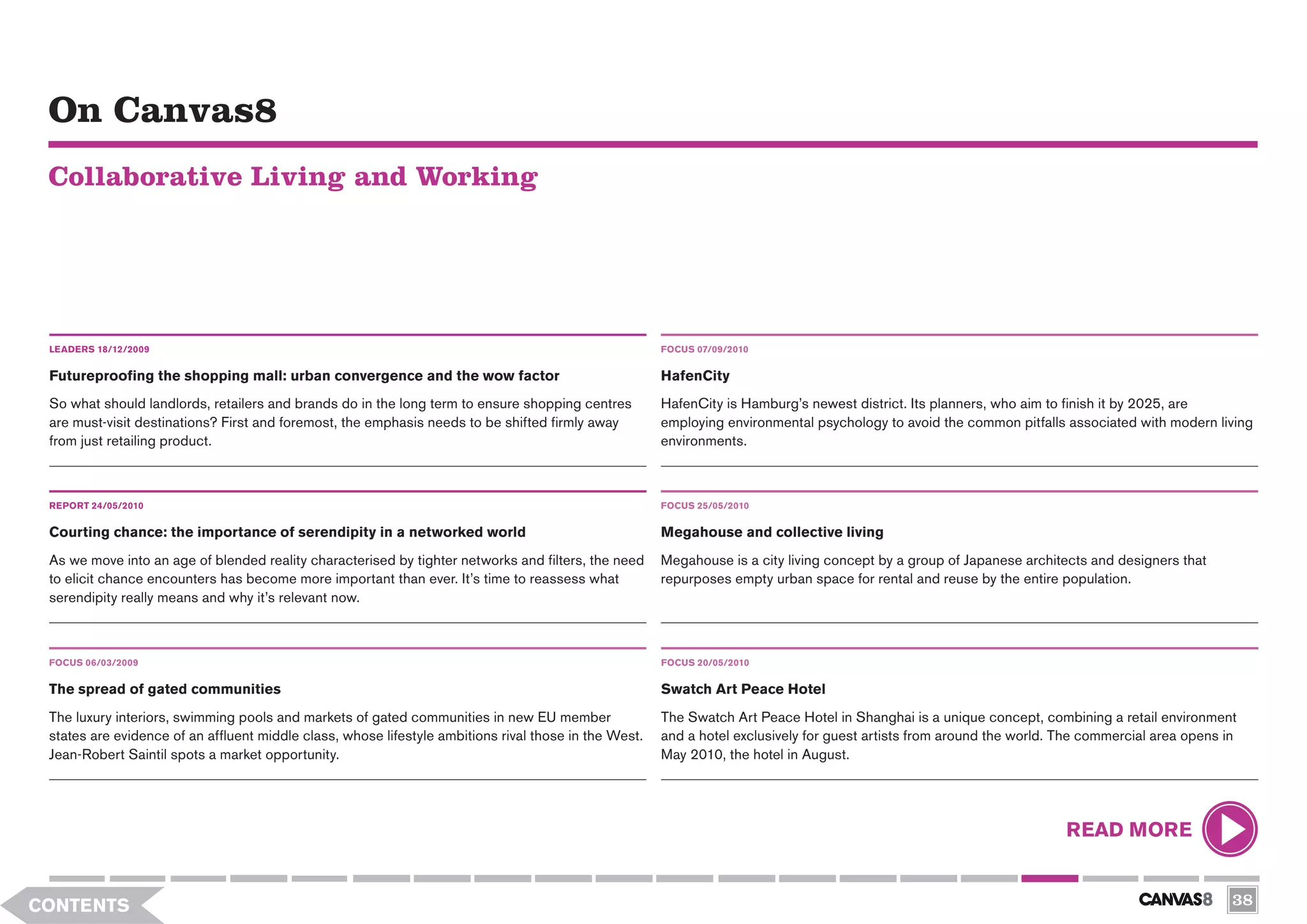 On Canvas8
 Collaborative Living and Working




 LEADERS 18/12/2009                                                                                    FOCUS 07/09/2010


 Futureproofing the shopping mall: urban convergence and the wow factor                                HafenCity
 So what should landlords, retailers and brands do in the long term to ensure shopping centres         HafenCity is Hamburg’s newest district. Its planners, who aim to finish it by 2025, are
 are must-visit destinations? First and foremost, the emphasis needs to be shifted firmly away         employing environmental psychology to avoid the common pitfalls associated with modern living
 from just retailing product.                                                                          environments.



 REPORT 24/05/2010                                                                                     FOCUS 25/05/2010

 Courting chance: the importance of serendipity in a networked world                                   Megahouse and collective living
 As we move into an age of blended reality characterised by tighter networks and filters, the need     Megahouse is a city living concept by a group of Japanese architects and designers that
 to elicit chance encounters has become more important than ever. It’s time to reassess what           repurposes empty urban space for rental and reuse by the entire population.
 serendipity really means and why it’s relevant now.



 FOCUS 06/03/2009                                                                                      FOCUS 20/05/2010


 The spread of gated communities                                                                       Swatch Art Peace Hotel
 The luxury interiors, swimming pools and markets of gated communities in new EU member                The Swatch Art Peace Hotel in Shanghai is a unique concept, combining a retail environment
 states are evidence of an affluent middle class, whose lifestyle ambitions rival those in the West.   and a hotel exclusively for guest artists from around the world. The commercial area opens in
 Jean-Robert Saintil spots a market opportunity.                                                       May 2010, the hotel in August.




                                                                                                                                                                        READ MORE


CONTENTS                                                                                                                                                                                           38
 