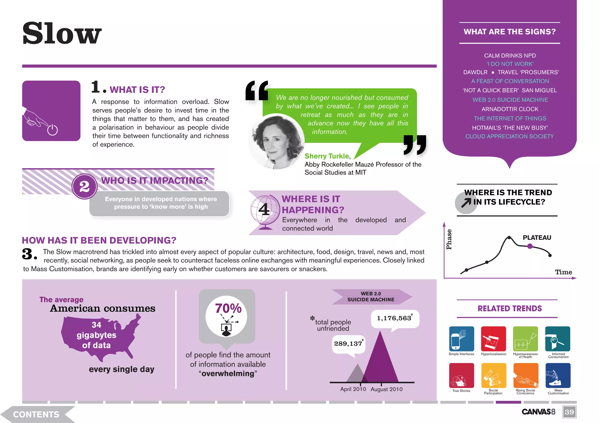 Slow                                                                                                                                                 WHAT ARE THE SIGNS?

                                                                                                                                                          CALM DRINKS NPD
                                                                                                                                                           ‘I DO NOT WORK’
                                                                                                                                                     DAWDLR     TRAVEL ‘PROSUMERS’
                                                                                                                                                             A FEAST OF CONVERSATION
                             WHAT IS IT?                                                                                                             ‘NOT A QUICK BEER’ SAN MIGUEL
                                                                                     We are no longer nourished but consumed                                 WEB 2.0 SUICIDE MACHINE
                       A response to information overload. Slow
                                                                                     by what we’ve created... I see people in                                   ARNADOTTIR CLOCK
                       serves people’s desire to invest time in the
                                                                                            retreat as much as they are in
                       things that matter to them, and has created                                                                                           THE INTERNET OF THINGS
                                                                                               advance now they have all this
                       a polarisation in behaviour as people divide                                                                                          HOTMAIL’S ‘THE NEW BUSY’
                                                                                                information.
                       their time between functionality and richness                                                                                   CLOUD APPRECIATION SOCIETY
                       of experience.
                                                                                              Sherry Turkle,
                                                                                              Abby Rockefeller Mauzé Professor of the
                                                                                              Social Studies at MIT
                           WHO IS IT IMPACTING?
                                                                                                                                                      WHERE IS THE TREND
                            Everyone in developed nations where                        WHERE IS IT                                                     IN ITS LIFECYCLE?
                               pressure to ‘know more’ is high
                                                                                       HAPPENING?
                                                                                       Everywhere in the         developed     and
                                                                                       connected world




                                                                                                                                          Phase
                                                                                                                                                                                         PLATEAU
 HOW HAS IT BEEN DEVELOPING?
       The Slow macrotrend has trickled into almost every aspect of popular culture: architecture, food, design, travel, news and, most
       recently, social networking, as people seek to counteract faceless online exchanges with meaningful experiences. Closely linked
 to Mass Customisation, brands are identifying early on whether customers are savourers or snackers.                                                                                                     Time

                                                                                                                  WEB 2.0
      The average                                                                                            SUICIDE MACHINE

         American consumes                                       70%                                                                                            RELATED TRENDS




              1
                                                                                                                       1,176,563
                     34                                                                           total people
                                                                                                   unfriended
                  gigabytes
                   of data                                                                              289,137
                                                       of people find the amount                                                            Simple Interfaces   Hyperlocalisation   Hyperawareness
                                                                                                                                                                                       of Health
                                                                                                                                                                                                       Informed
                                                                                                                                                                                                     Consumerism

                                                        of information available
                      every single day                     “overwhelming”
                                                                                                          April 2010 August 2010              True Stories           Social          Rising Social       Mass
                                                                                                                                                                  Participation      Conscience      Customisation




CONTENTS                                                                                                                                                                                                       39
 