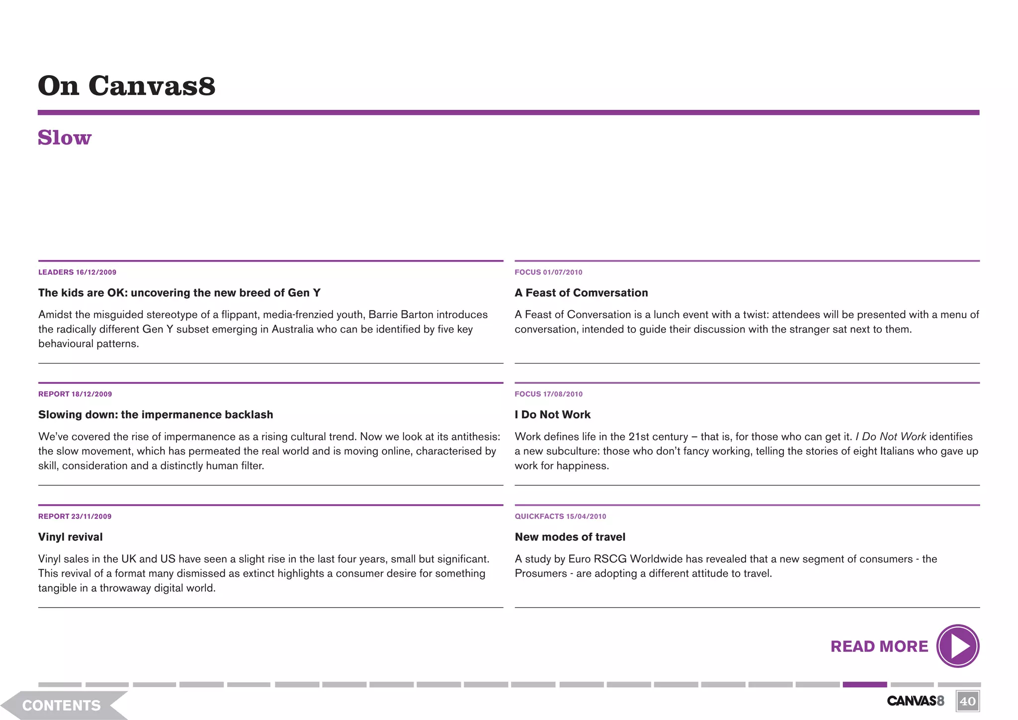 On Canvas8
 Slow




 LEADERS 16/12/2009                                                                                    FOCUS 01/07/2010


 The kids are OK: uncovering the new breed of Gen Y                                                    A Feast of Comversation
 Amidst the misguided stereotype of a flippant, media-frenzied youth, Barrie Barton introduces         A Feast of Conversation is a lunch event with a twist: attendees will be presented with a menu of
 the radically different Gen Y subset emerging in Australia who can be identified by five key          conversation, intended to guide their discussion with the stranger sat next to them.
 behavioural patterns.



 REPORT 18/12/2009                                                                                     FOCUS 17/08/2010

 Slowing down: the impermanence backlash                                                               I Do Not Work
 We’ve covered the rise of impermanence as a rising cultural trend. Now we look at its antithesis:     Work defines life in the 21st century – that is, for those who can get it. I Do Not Work identifies
 the slow movement, which has permeated the real world and is moving online, characterised by          a new subculture: those who don’t fancy working, telling the stories of eight Italians who gave up
 skill, consideration and a distinctly human filter.                                                   work for happiness.



 REPORT 23/11/2009                                                                                     QUICKFACTS 15/04/2010


 Vinyl revival                                                                                         New modes of travel
 Vinyl sales in the UK and US have seen a slight rise in the last four years, small but significant.   A study by Euro RSCG Worldwide has revealed that a new segment of consumers - the
 This revival of a format many dismissed as extinct highlights a consumer desire for something         Prosumers - are adopting a different attitude to travel.
 tangible in a throwaway digital world.




                                                                                                                                                                          READ MORE


CONTENTS                                                                                                                                                                                             40
 