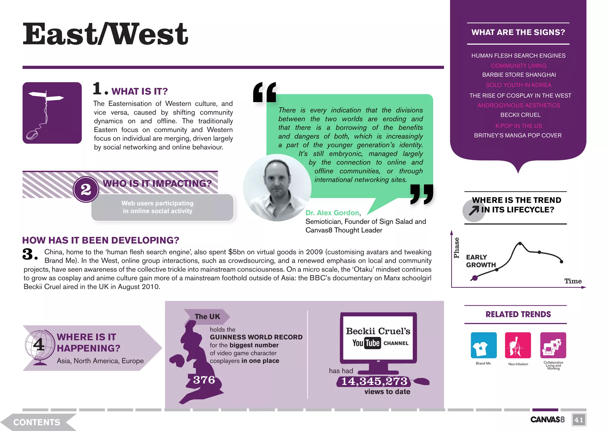 East/West                                                                                                                                         WHAT ARE THE SIGNS?

                                                                                                                                                   HUMAN FLESH SEARCH ENGINES
                                                                                                                                                               COMMUNITY LIVING
                                                                                                                                                       BARBIE STORE SHANGHAI
                                                                                                                                                         SOLO YOUTH IN KOREA
                             WHAT IS IT?                                                                                                          THE RISE OF COSPLAY IN THE WEST
                       The Easternisation of Western culture, and                                                                                   ANDROGYNOUS AESTHETICS
                       vice versa, caused by shifting community                     There is every indication that the divisions
                                                                                                                                                                 BECKII CRUEL
                       dynamics on and offline. The traditionally                   between the two worlds are eroding and
                                                                                    that there is a borrowing of the benefits                                   K-POP IN THE US
                       Eastern focus on community and Western
                       focus on individual are merging, driven largely              and dangers of both, which is increasingly                     BRITNEY’S MANGA POP COVER

                       by social networking and online behaviour.                   a part of the younger generation’s identity.
                                                                                          It’s still embryonic, managed largely
                                                                                              by the connection to online and
                                                                                                offline communities, or through
                                                                                                international networking sites.
                           WHO IS IT IMPACTING?
                                 Web users participating                                                                                           WHERE IS THE TREND
                                 in online social activity                                   Dr. Alex Gordon,                                       IN ITS LIFECYCLE?
                                                                                             Semiotician, Founder of Sign Salad and
                                                                                             Canvas8 Thought Leader
 HOW HAS IT BEEN DEVELOPING?




                                                                                                                                          Phase
        China, home to the ‘human flesh search engine’, also spent $5bn on virtual goods in 2009 (customising avatars and tweaking
                                                                                                                                                  EARLY
        Brand Me). In the West, online group interactions, such as crowdsourcing, and a renewed emphasis on local and community
                                                                                                                                                  GROWTH
 projects, have seen awareness of the collective trickle into mainstream consciousness. On a micro scale, the ‘Otaku’ mindset continues
 to grow as cosplay and anime culture gain more of a mainstream foothold outside of Asia: the BBC’s documentary on Manx schoolgirl                                                                  Time
 Beckii Cruel aired in the UK in August 2010.



                                                             The UK                                                                                      RELATED TRENDS
                                                                holds the                                 Beckii Cruel’s
           WHERE IS IT                                          GUINNESS WORLD RECORD
                                                                for the biggest number                                 CHANNEL
           HAPPENING?                                           of video game character
           Asia, North America, Europe                          cosplayers in one place                                                             Brand Me        Neo-tribalism   Collaborative
                                                                                                                                                                                     Living and
                                                                                                                                                                                      Working
                                                                                                     has had
                                                         376                                             14,345,273
                                                                                                                views to date



CONTENTS                                                                                                                                                                                              41
 