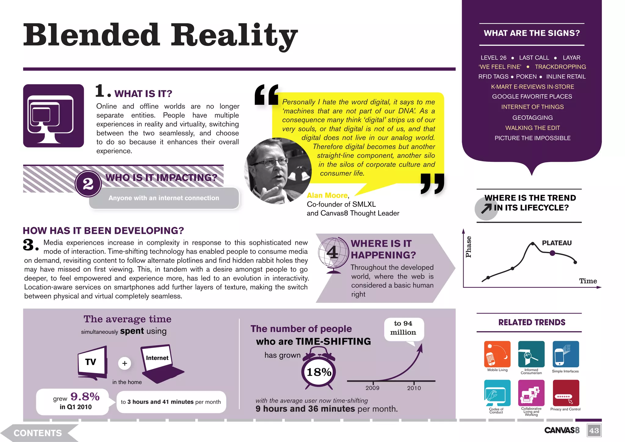Blended Reality                                                                                                                                   WHAT ARE THE SIGNS?

                                                                                                                                                  LEVEL 26           LAST CALL                 LAYAR
                                                                                                                                                  ‘WE FEEL FINE’              TRACKDROPPING
                                                                                                                                                  RFID TAGS         POKEN              INLINE RETAIL
                                                                                                                                                      K-MART E-REVIEWS IN-STORE
                               WHAT IS IT?                                                                                                             GOOGLE FAVORITE PLACES
                                                                                     Personally I hate the word digital, it says to me
                         Online and offline worlds are no longer                                                                                             INTERNET OF THINGS
                                                                                     ‘machines that are not part of our DNA’. As a
                         separate entities. People have multiple                                                                                                    GEOTAGGING
                                                                                     consequence many think ‘digital’ strips us of our
                         experiences in reality and virtuality, switching
                                                                                     very souls, or that digital is not of us, and that                         WALKING THE EDIT
                         between the two seamlessly, and choose
                                                                                           digital does not live in our analog world.                   PICTURE THE IMPOSSIBLE
                         to do so because it enhances their overall
                                                                                               Therefore digital becomes but another
                         experience.
                                                                                                 straight-line component, another silo
                                                                                                 in the silos of corporate culture and
                                                                                                  consumer life.
                            WHO IS IT IMPACTING?
                             Anyone with an internet connection                              Alan Moore,                                           WHERE IS THE TREND
                                                                                             Co-founder of SMLXL
                                                                                                                                                    IN ITS LIFECYCLE?
                                                                                             and Canvas8 Thought Leader

 HOW HAS IT BEEN DEVELOPING?




                                                                                                                                          Phase
       Media experiences increase in complexity in response to this sophisticated new                        WHERE IS IT                                                              PLATEAU
       mode of interaction. Time-shifting technology has enabled people to consume media
 on demand, revisiting content to follow alternate plotlines and find hidden rabbit holes they
                                                                                                             HAPPENING?
 may have missed on first viewing. This, in tandem with a desire amongst people to go                        Throughout the developed
 deeper, to feel empowered and experience more, has led to an evolution in interactivity.                    world, where the web is
                                                                                                                                                                                                             Time
 Location-aware services on smartphones add further layers of texture, making the switch                     considered a basic human
 between physical and virtual completely seamless.                                                           right


                    The average time                                                                                      to 94                            RELATED TRENDS




                                                                                           0
                                    spent using                             The number of people



                  3 H
                   simultaneously                                                                                        million
                                                                             who are TIME-SHIFTING
                                            Internet                           has grown
                    TV
                                                                                             18%                                                    Mobile Living       Informed
                                                                                                                                                                      Consumerism        Simple Interfaces


                              in the home
                                                                                                                  2009       2010
          grew  9.8%                to 3 hours and 41 minutes per month     with the average user now time-shifting
            in Q1 2010                                                      9 hours and 36 minutes per month.                                        Codes of         Collaborative     Privacy and Control
                                                                                                                                                     Conduct           Living and
                                                                                                                                                                        Working




CONTENTS                                                                                                                                                                                                       43
 